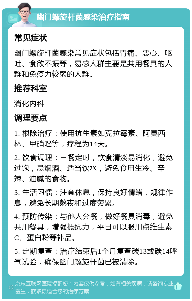 幽门螺旋杆菌感染治疗指南 常见症状 幽门螺旋杆菌感染常见症状包括胃痛、恶心、呕吐、食欲不振等，易感人群主要是共用餐具的人群和免疫力较弱的人群。 推荐科室 消化内科 调理要点 1. 根除治疗：使用抗生素如克拉霉素、阿莫西林、甲硝唑等，疗程为14天。 2. 饮食调理：三餐定时，饮食清淡易消化，避免过饱，忌烟酒、适当饮水，避免食用生冷、辛辣、油腻的食物。 3. 生活习惯：注意休息，保持良好情绪，规律作息，避免长期熬夜和过度劳累。 4. 预防传染：与他人分餐，做好餐具消毒，避免共用餐具，增强抵抗力，平日可以服用点维生素C、蛋白粉等补品。 5. 定期复查：治疗结束后1个月复查碳13或碳14呼气试验，确保幽门螺旋杆菌已被清除。