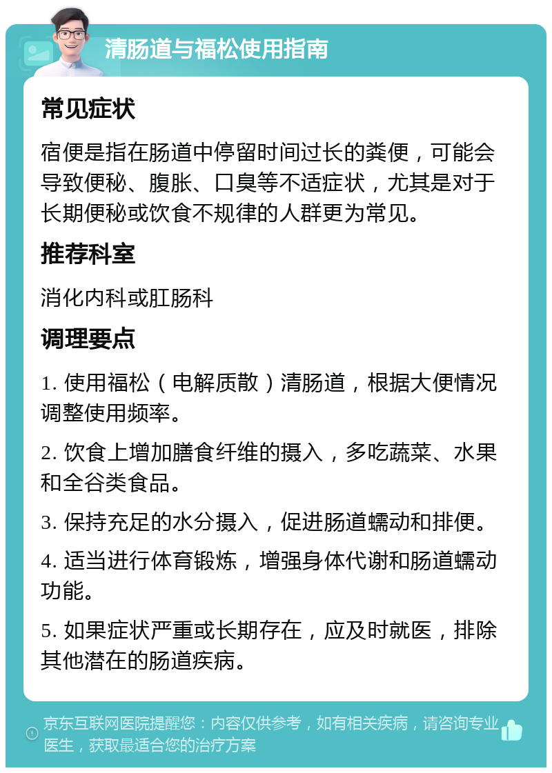 清肠道与福松使用指南 常见症状 宿便是指在肠道中停留时间过长的粪便，可能会导致便秘、腹胀、口臭等不适症状，尤其是对于长期便秘或饮食不规律的人群更为常见。 推荐科室 消化内科或肛肠科 调理要点 1. 使用福松（电解质散）清肠道，根据大便情况调整使用频率。 2. 饮食上增加膳食纤维的摄入，多吃蔬菜、水果和全谷类食品。 3. 保持充足的水分摄入，促进肠道蠕动和排便。 4. 适当进行体育锻炼，增强身体代谢和肠道蠕动功能。 5. 如果症状严重或长期存在，应及时就医，排除其他潜在的肠道疾病。