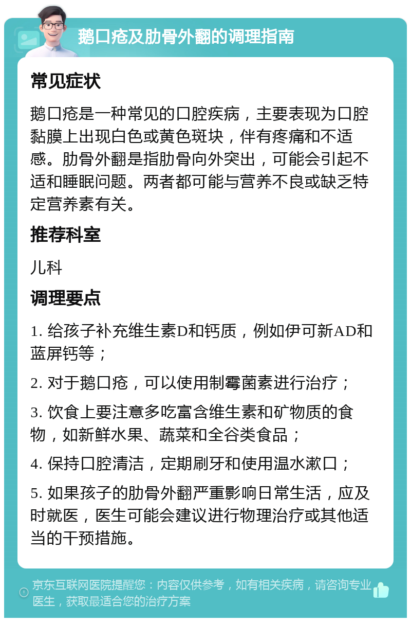 鹅口疮及肋骨外翻的调理指南 常见症状 鹅口疮是一种常见的口腔疾病，主要表现为口腔黏膜上出现白色或黄色斑块，伴有疼痛和不适感。肋骨外翻是指肋骨向外突出，可能会引起不适和睡眠问题。两者都可能与营养不良或缺乏特定营养素有关。 推荐科室 儿科 调理要点 1. 给孩子补充维生素D和钙质，例如伊可新AD和蓝屏钙等； 2. 对于鹅口疮，可以使用制霉菌素进行治疗； 3. 饮食上要注意多吃富含维生素和矿物质的食物，如新鲜水果、蔬菜和全谷类食品； 4. 保持口腔清洁，定期刷牙和使用温水漱口； 5. 如果孩子的肋骨外翻严重影响日常生活，应及时就医，医生可能会建议进行物理治疗或其他适当的干预措施。