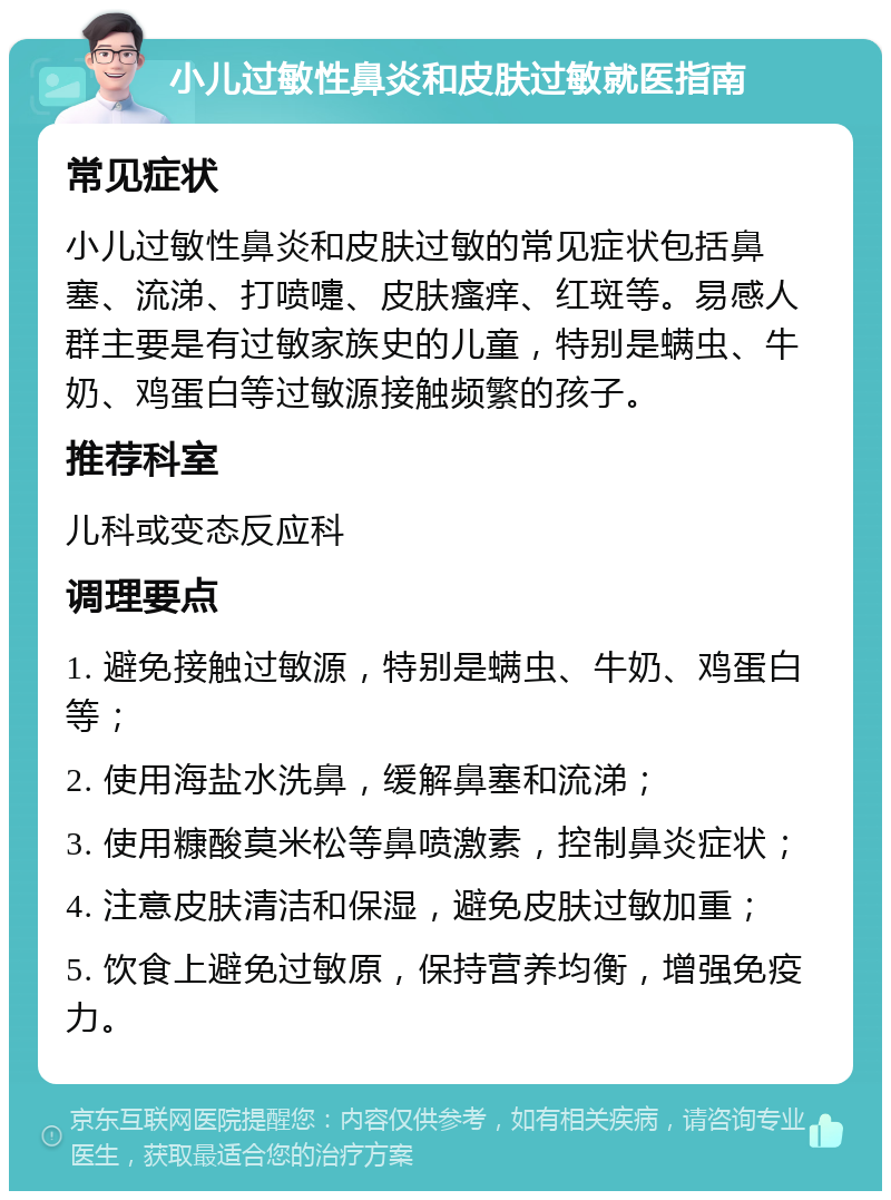 小儿过敏性鼻炎和皮肤过敏就医指南 常见症状 小儿过敏性鼻炎和皮肤过敏的常见症状包括鼻塞、流涕、打喷嚏、皮肤瘙痒、红斑等。易感人群主要是有过敏家族史的儿童，特别是螨虫、牛奶、鸡蛋白等过敏源接触频繁的孩子。 推荐科室 儿科或变态反应科 调理要点 1. 避免接触过敏源，特别是螨虫、牛奶、鸡蛋白等； 2. 使用海盐水洗鼻，缓解鼻塞和流涕； 3. 使用糠酸莫米松等鼻喷激素，控制鼻炎症状； 4. 注意皮肤清洁和保湿，避免皮肤过敏加重； 5. 饮食上避免过敏原，保持营养均衡，增强免疫力。