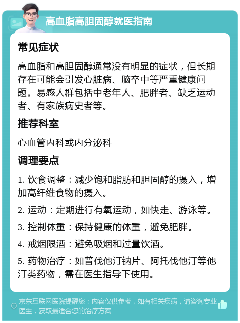 高血脂高胆固醇就医指南 常见症状 高血脂和高胆固醇通常没有明显的症状，但长期存在可能会引发心脏病、脑卒中等严重健康问题。易感人群包括中老年人、肥胖者、缺乏运动者、有家族病史者等。 推荐科室 心血管内科或内分泌科 调理要点 1. 饮食调整：减少饱和脂肪和胆固醇的摄入，增加高纤维食物的摄入。 2. 运动：定期进行有氧运动，如快走、游泳等。 3. 控制体重：保持健康的体重，避免肥胖。 4. 戒烟限酒：避免吸烟和过量饮酒。 5. 药物治疗：如普伐他汀钠片、阿托伐他汀等他汀类药物，需在医生指导下使用。