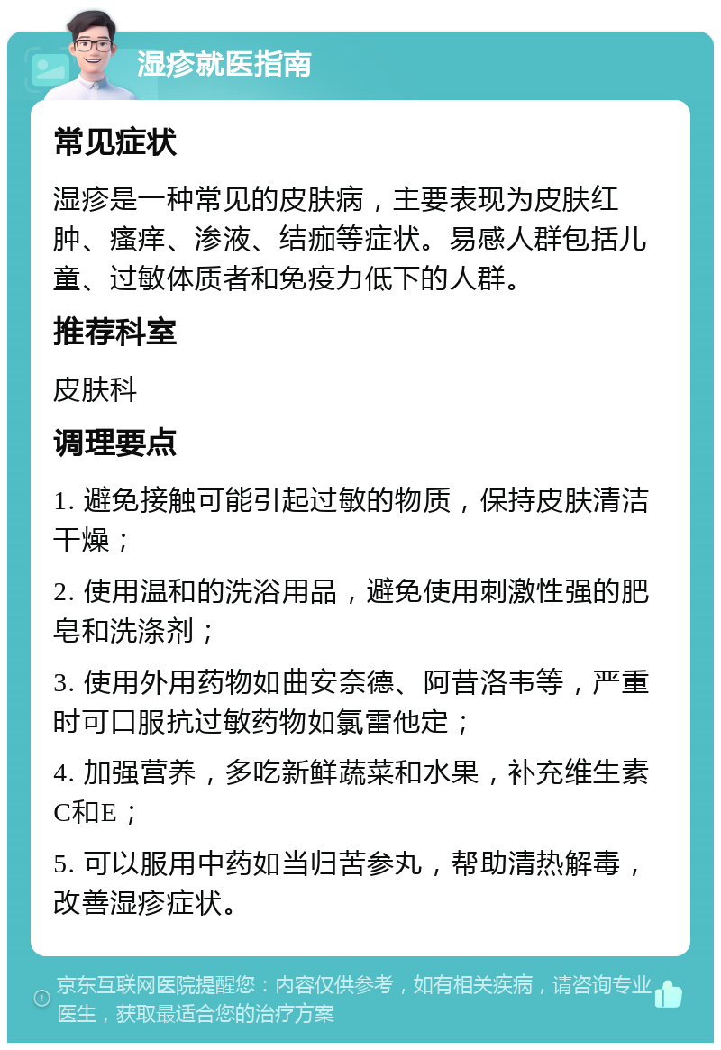 湿疹就医指南 常见症状 湿疹是一种常见的皮肤病，主要表现为皮肤红肿、瘙痒、渗液、结痂等症状。易感人群包括儿童、过敏体质者和免疫力低下的人群。 推荐科室 皮肤科 调理要点 1. 避免接触可能引起过敏的物质，保持皮肤清洁干燥； 2. 使用温和的洗浴用品，避免使用刺激性强的肥皂和洗涤剂； 3. 使用外用药物如曲安奈德、阿昔洛韦等，严重时可口服抗过敏药物如氯雷他定； 4. 加强营养，多吃新鲜蔬菜和水果，补充维生素C和E； 5. 可以服用中药如当归苦参丸，帮助清热解毒，改善湿疹症状。