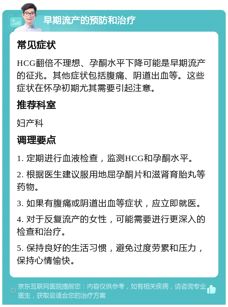 早期流产的预防和治疗 常见症状 HCG翻倍不理想、孕酮水平下降可能是早期流产的征兆。其他症状包括腹痛、阴道出血等。这些症状在怀孕初期尤其需要引起注意。 推荐科室 妇产科 调理要点 1. 定期进行血液检查，监测HCG和孕酮水平。 2. 根据医生建议服用地屈孕酮片和滋肾育胎丸等药物。 3. 如果有腹痛或阴道出血等症状，应立即就医。 4. 对于反复流产的女性，可能需要进行更深入的检查和治疗。 5. 保持良好的生活习惯，避免过度劳累和压力，保持心情愉快。