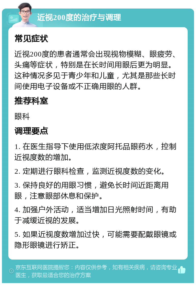 近视200度的治疗与调理 常见症状 近视200度的患者通常会出现视物模糊、眼疲劳、头痛等症状，特别是在长时间用眼后更为明显。这种情况多见于青少年和儿童，尤其是那些长时间使用电子设备或不正确用眼的人群。 推荐科室 眼科 调理要点 1. 在医生指导下使用低浓度阿托品眼药水，控制近视度数的增加。 2. 定期进行眼科检查，监测近视度数的变化。 3. 保持良好的用眼习惯，避免长时间近距离用眼，注意眼部休息和保护。 4. 加强户外活动，适当增加日光照射时间，有助于减缓近视的发展。 5. 如果近视度数增加过快，可能需要配戴眼镜或隐形眼镜进行矫正。