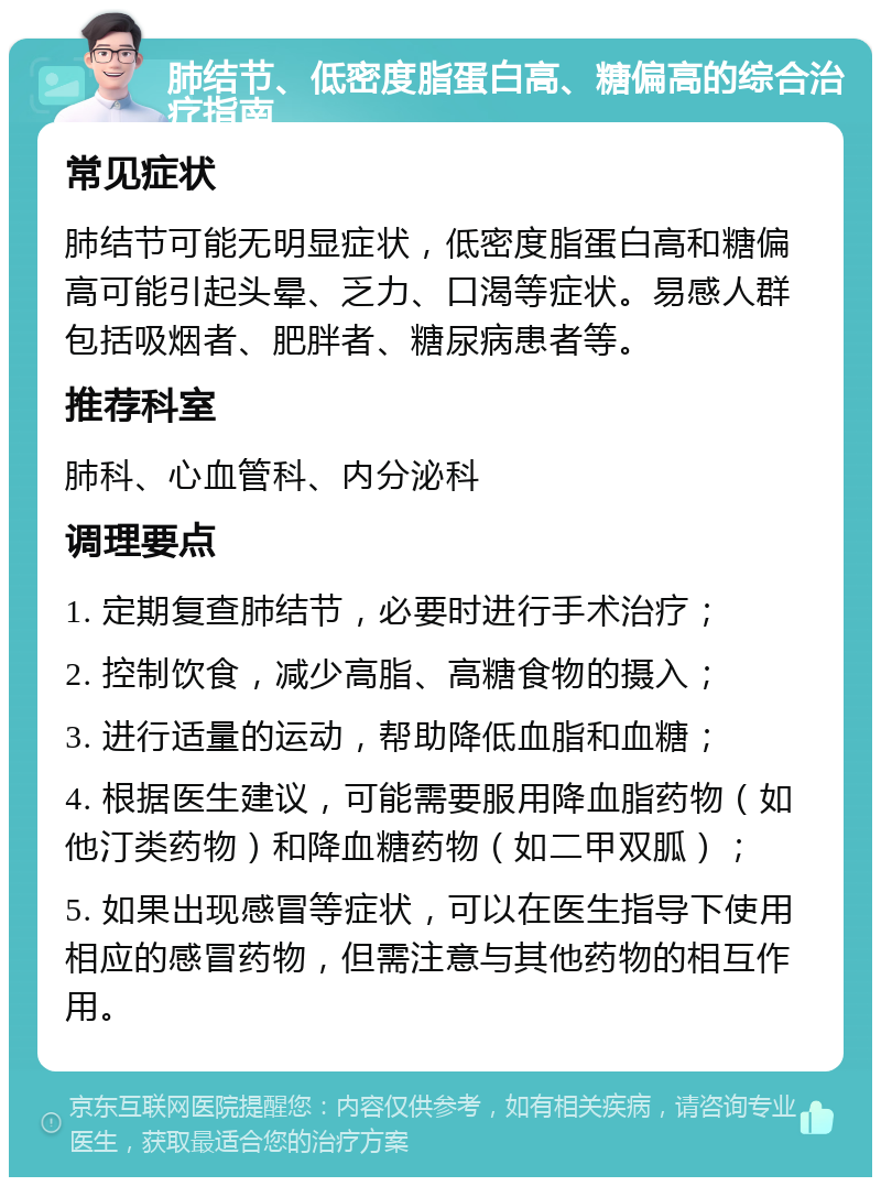 肺结节、低密度脂蛋白高、糖偏高的综合治疗指南 常见症状 肺结节可能无明显症状，低密度脂蛋白高和糖偏高可能引起头晕、乏力、口渴等症状。易感人群包括吸烟者、肥胖者、糖尿病患者等。 推荐科室 肺科、心血管科、内分泌科 调理要点 1. 定期复查肺结节，必要时进行手术治疗； 2. 控制饮食，减少高脂、高糖食物的摄入； 3. 进行适量的运动，帮助降低血脂和血糖； 4. 根据医生建议，可能需要服用降血脂药物（如他汀类药物）和降血糖药物（如二甲双胍）； 5. 如果出现感冒等症状，可以在医生指导下使用相应的感冒药物，但需注意与其他药物的相互作用。