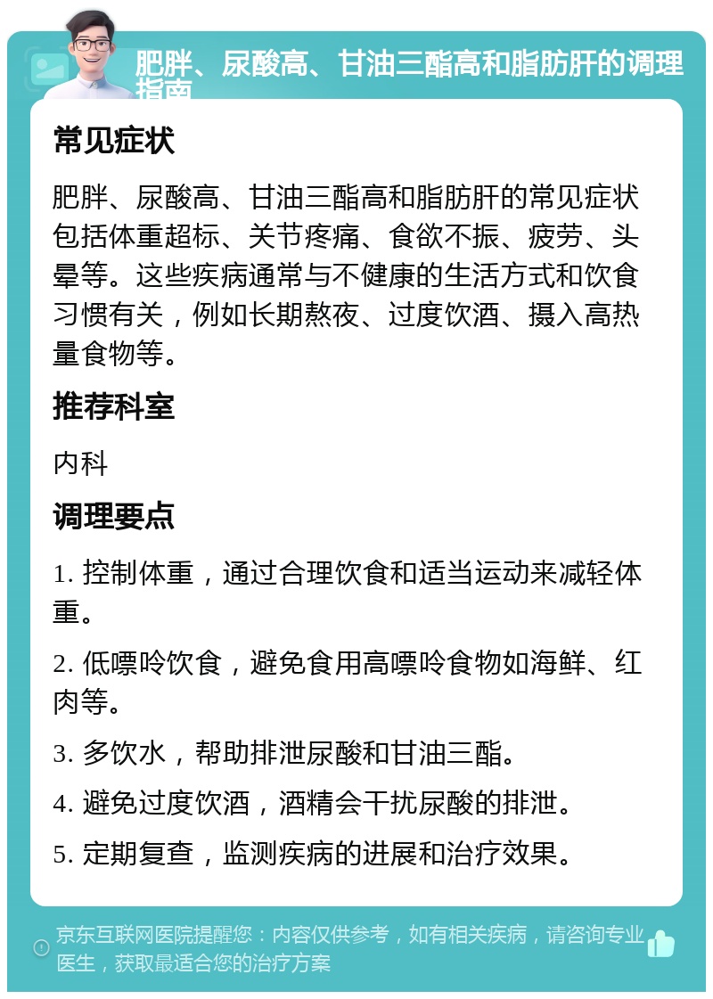 肥胖、尿酸高、甘油三酯高和脂肪肝的调理指南 常见症状 肥胖、尿酸高、甘油三酯高和脂肪肝的常见症状包括体重超标、关节疼痛、食欲不振、疲劳、头晕等。这些疾病通常与不健康的生活方式和饮食习惯有关，例如长期熬夜、过度饮酒、摄入高热量食物等。 推荐科室 内科 调理要点 1. 控制体重，通过合理饮食和适当运动来减轻体重。 2. 低嘌呤饮食，避免食用高嘌呤食物如海鲜、红肉等。 3. 多饮水，帮助排泄尿酸和甘油三酯。 4. 避免过度饮酒，酒精会干扰尿酸的排泄。 5. 定期复查，监测疾病的进展和治疗效果。