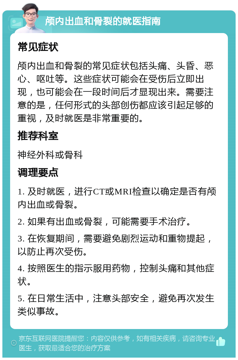 颅内出血和骨裂的就医指南 常见症状 颅内出血和骨裂的常见症状包括头痛、头昏、恶心、呕吐等。这些症状可能会在受伤后立即出现，也可能会在一段时间后才显现出来。需要注意的是，任何形式的头部创伤都应该引起足够的重视，及时就医是非常重要的。 推荐科室 神经外科或骨科 调理要点 1. 及时就医，进行CT或MRI检查以确定是否有颅内出血或骨裂。 2. 如果有出血或骨裂，可能需要手术治疗。 3. 在恢复期间，需要避免剧烈运动和重物提起，以防止再次受伤。 4. 按照医生的指示服用药物，控制头痛和其他症状。 5. 在日常生活中，注意头部安全，避免再次发生类似事故。