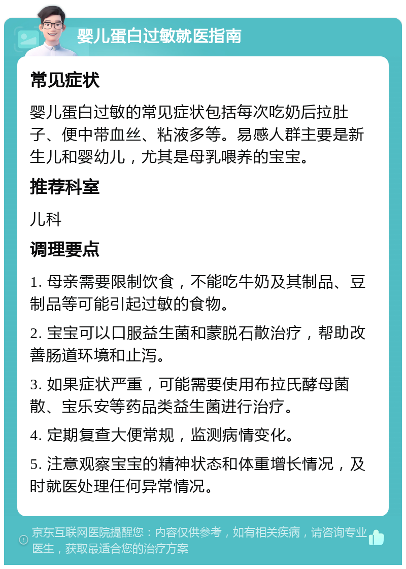 婴儿蛋白过敏就医指南 常见症状 婴儿蛋白过敏的常见症状包括每次吃奶后拉肚子、便中带血丝、粘液多等。易感人群主要是新生儿和婴幼儿，尤其是母乳喂养的宝宝。 推荐科室 儿科 调理要点 1. 母亲需要限制饮食，不能吃牛奶及其制品、豆制品等可能引起过敏的食物。 2. 宝宝可以口服益生菌和蒙脱石散治疗，帮助改善肠道环境和止泻。 3. 如果症状严重，可能需要使用布拉氏酵母菌散、宝乐安等药品类益生菌进行治疗。 4. 定期复查大便常规，监测病情变化。 5. 注意观察宝宝的精神状态和体重增长情况，及时就医处理任何异常情况。