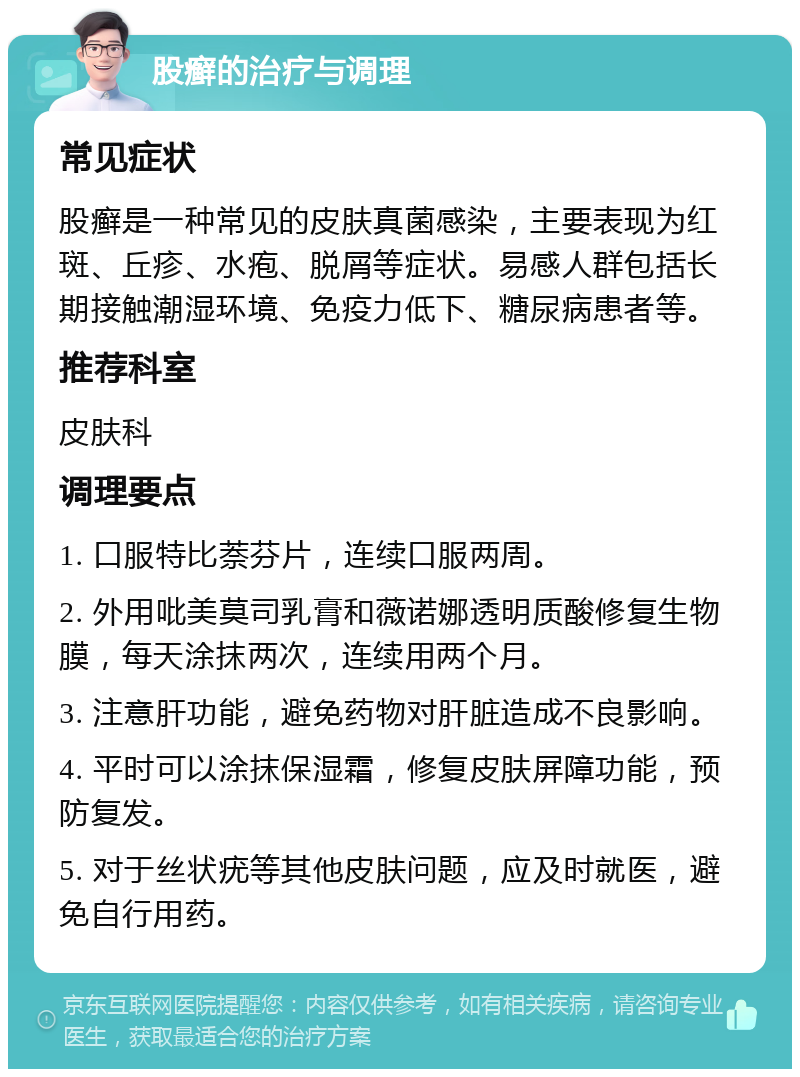 股癣的治疗与调理 常见症状 股癣是一种常见的皮肤真菌感染，主要表现为红斑、丘疹、水疱、脱屑等症状。易感人群包括长期接触潮湿环境、免疫力低下、糖尿病患者等。 推荐科室 皮肤科 调理要点 1. 口服特比萘芬片，连续口服两周。 2. 外用吡美莫司乳膏和薇诺娜透明质酸修复生物膜，每天涂抹两次，连续用两个月。 3. 注意肝功能，避免药物对肝脏造成不良影响。 4. 平时可以涂抹保湿霜，修复皮肤屏障功能，预防复发。 5. 对于丝状疣等其他皮肤问题，应及时就医，避免自行用药。