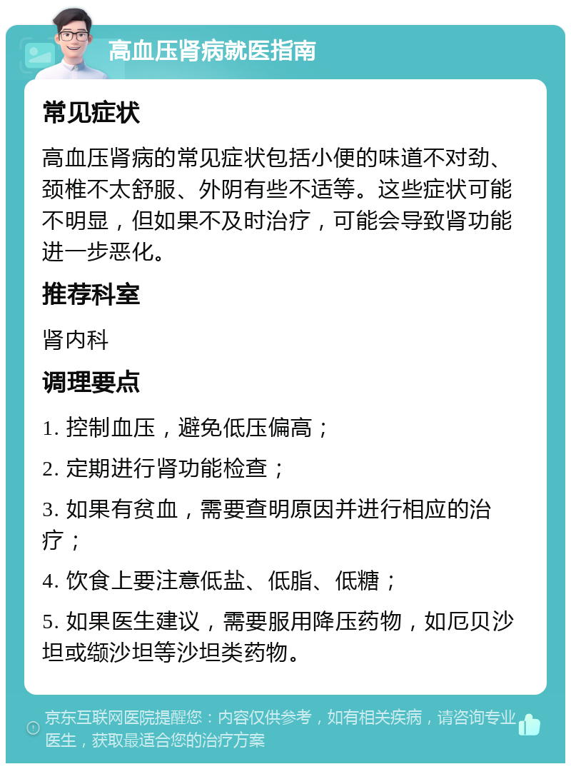 高血压肾病就医指南 常见症状 高血压肾病的常见症状包括小便的味道不对劲、颈椎不太舒服、外阴有些不适等。这些症状可能不明显，但如果不及时治疗，可能会导致肾功能进一步恶化。 推荐科室 肾内科 调理要点 1. 控制血压，避免低压偏高； 2. 定期进行肾功能检查； 3. 如果有贫血，需要查明原因并进行相应的治疗； 4. 饮食上要注意低盐、低脂、低糖； 5. 如果医生建议，需要服用降压药物，如厄贝沙坦或缬沙坦等沙坦类药物。