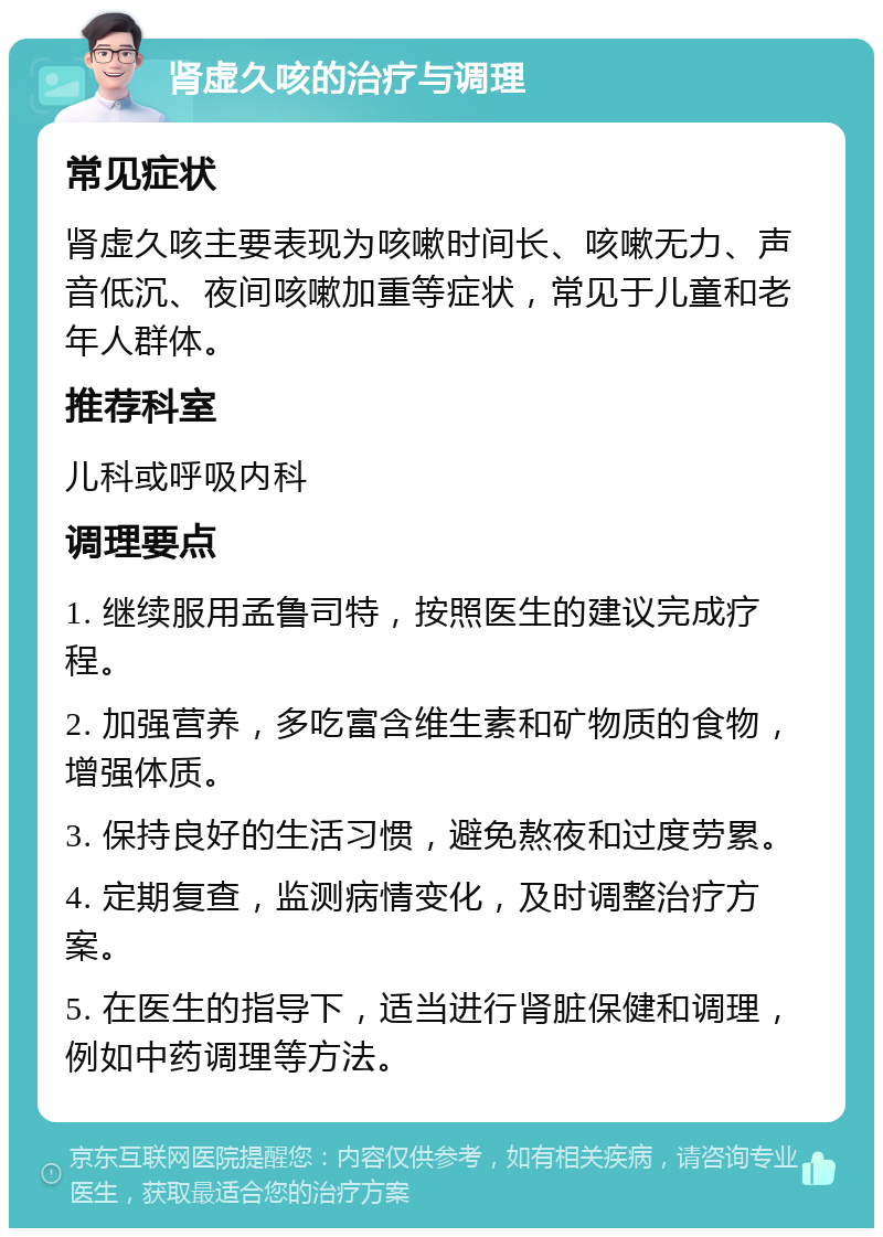 肾虚久咳的治疗与调理 常见症状 肾虚久咳主要表现为咳嗽时间长、咳嗽无力、声音低沉、夜间咳嗽加重等症状，常见于儿童和老年人群体。 推荐科室 儿科或呼吸内科 调理要点 1. 继续服用孟鲁司特，按照医生的建议完成疗程。 2. 加强营养，多吃富含维生素和矿物质的食物，增强体质。 3. 保持良好的生活习惯，避免熬夜和过度劳累。 4. 定期复查，监测病情变化，及时调整治疗方案。 5. 在医生的指导下，适当进行肾脏保健和调理，例如中药调理等方法。