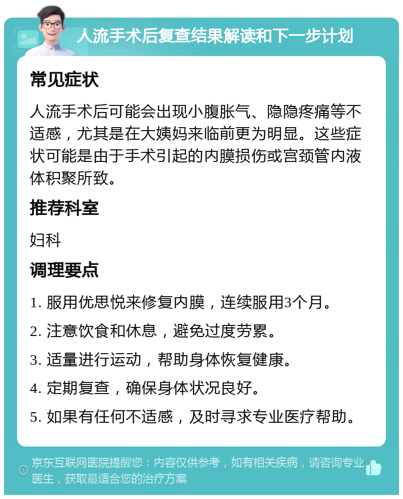 人流手术后复查结果解读和下一步计划 常见症状 人流手术后可能会出现小腹胀气、隐隐疼痛等不适感，尤其是在大姨妈来临前更为明显。这些症状可能是由于手术引起的内膜损伤或宫颈管内液体积聚所致。 推荐科室 妇科 调理要点 1. 服用优思悦来修复内膜，连续服用3个月。 2. 注意饮食和休息，避免过度劳累。 3. 适量进行运动，帮助身体恢复健康。 4. 定期复查，确保身体状况良好。 5. 如果有任何不适感，及时寻求专业医疗帮助。