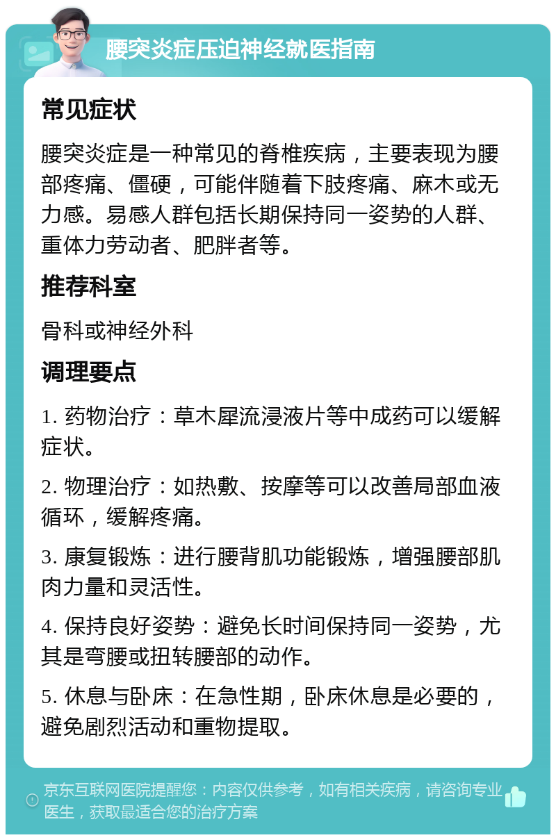 腰突炎症压迫神经就医指南 常见症状 腰突炎症是一种常见的脊椎疾病，主要表现为腰部疼痛、僵硬，可能伴随着下肢疼痛、麻木或无力感。易感人群包括长期保持同一姿势的人群、重体力劳动者、肥胖者等。 推荐科室 骨科或神经外科 调理要点 1. 药物治疗：草木犀流浸液片等中成药可以缓解症状。 2. 物理治疗：如热敷、按摩等可以改善局部血液循环，缓解疼痛。 3. 康复锻炼：进行腰背肌功能锻炼，增强腰部肌肉力量和灵活性。 4. 保持良好姿势：避免长时间保持同一姿势，尤其是弯腰或扭转腰部的动作。 5. 休息与卧床：在急性期，卧床休息是必要的，避免剧烈活动和重物提取。