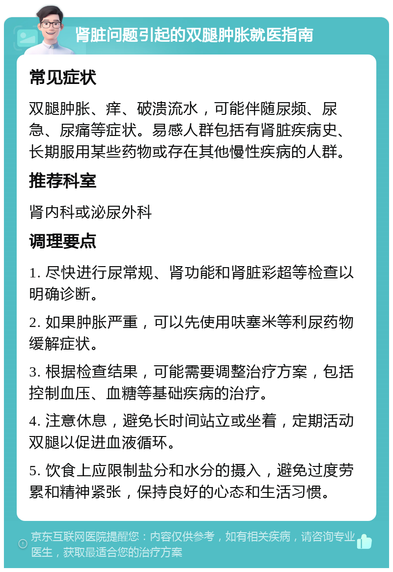 肾脏问题引起的双腿肿胀就医指南 常见症状 双腿肿胀、痒、破溃流水，可能伴随尿频、尿急、尿痛等症状。易感人群包括有肾脏疾病史、长期服用某些药物或存在其他慢性疾病的人群。 推荐科室 肾内科或泌尿外科 调理要点 1. 尽快进行尿常规、肾功能和肾脏彩超等检查以明确诊断。 2. 如果肿胀严重，可以先使用呋塞米等利尿药物缓解症状。 3. 根据检查结果，可能需要调整治疗方案，包括控制血压、血糖等基础疾病的治疗。 4. 注意休息，避免长时间站立或坐着，定期活动双腿以促进血液循环。 5. 饮食上应限制盐分和水分的摄入，避免过度劳累和精神紧张，保持良好的心态和生活习惯。