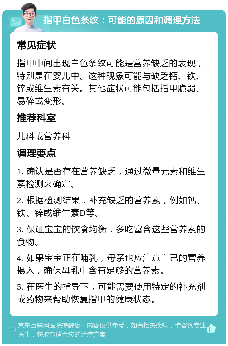 指甲白色条纹：可能的原因和调理方法 常见症状 指甲中间出现白色条纹可能是营养缺乏的表现，特别是在婴儿中。这种现象可能与缺乏钙、铁、锌或维生素有关。其他症状可能包括指甲脆弱、易碎或变形。 推荐科室 儿科或营养科 调理要点 1. 确认是否存在营养缺乏，通过微量元素和维生素检测来确定。 2. 根据检测结果，补充缺乏的营养素，例如钙、铁、锌或维生素D等。 3. 保证宝宝的饮食均衡，多吃富含这些营养素的食物。 4. 如果宝宝正在哺乳，母亲也应注意自己的营养摄入，确保母乳中含有足够的营养素。 5. 在医生的指导下，可能需要使用特定的补充剂或药物来帮助恢复指甲的健康状态。