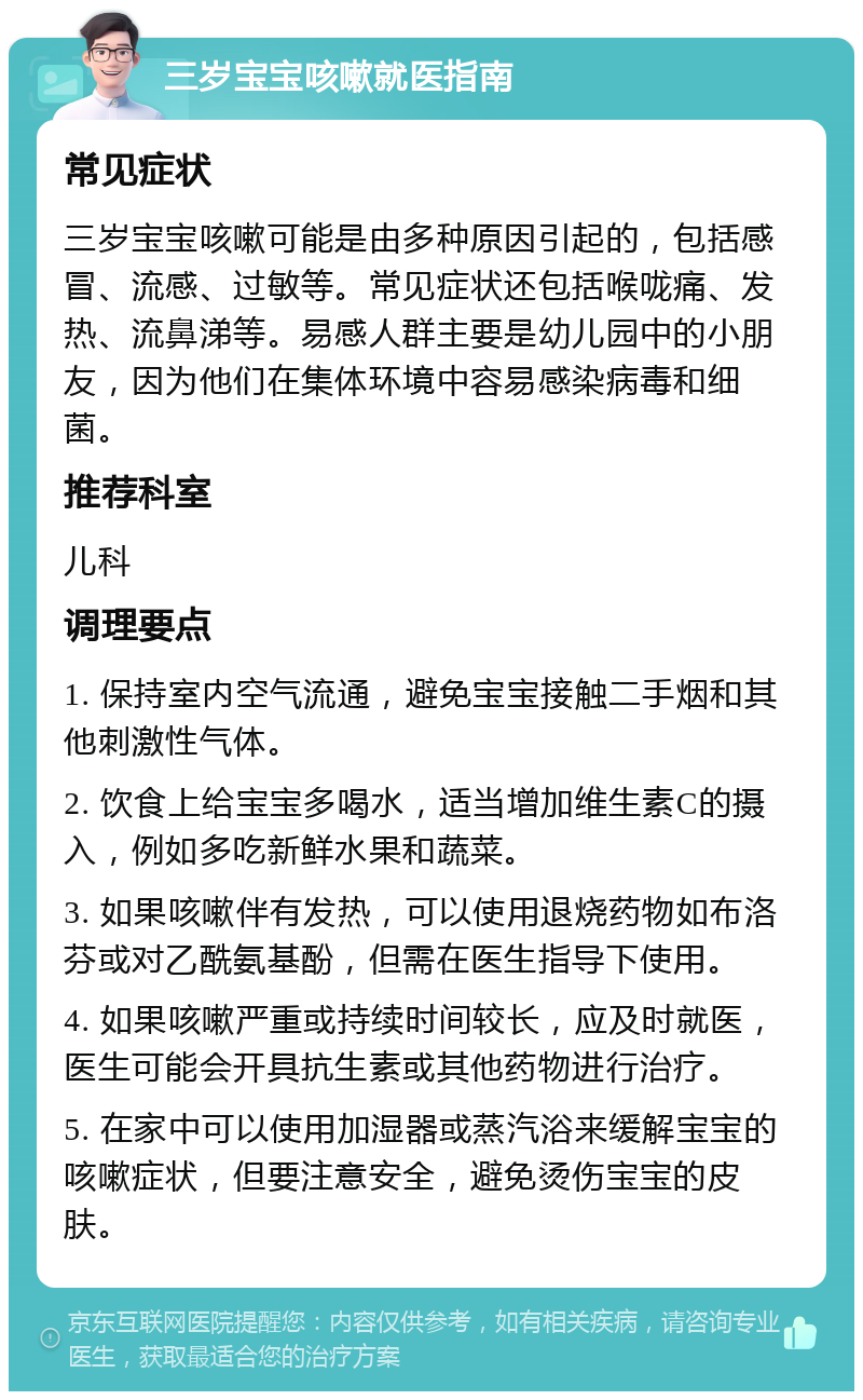 三岁宝宝咳嗽就医指南 常见症状 三岁宝宝咳嗽可能是由多种原因引起的，包括感冒、流感、过敏等。常见症状还包括喉咙痛、发热、流鼻涕等。易感人群主要是幼儿园中的小朋友，因为他们在集体环境中容易感染病毒和细菌。 推荐科室 儿科 调理要点 1. 保持室内空气流通，避免宝宝接触二手烟和其他刺激性气体。 2. 饮食上给宝宝多喝水，适当增加维生素C的摄入，例如多吃新鲜水果和蔬菜。 3. 如果咳嗽伴有发热，可以使用退烧药物如布洛芬或对乙酰氨基酚，但需在医生指导下使用。 4. 如果咳嗽严重或持续时间较长，应及时就医，医生可能会开具抗生素或其他药物进行治疗。 5. 在家中可以使用加湿器或蒸汽浴来缓解宝宝的咳嗽症状，但要注意安全，避免烫伤宝宝的皮肤。