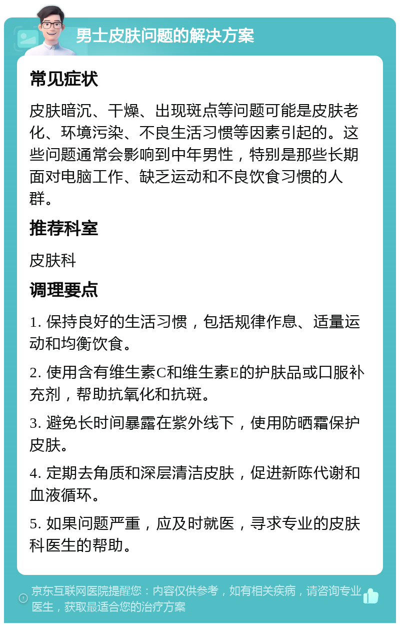 男士皮肤问题的解决方案 常见症状 皮肤暗沉、干燥、出现斑点等问题可能是皮肤老化、环境污染、不良生活习惯等因素引起的。这些问题通常会影响到中年男性，特别是那些长期面对电脑工作、缺乏运动和不良饮食习惯的人群。 推荐科室 皮肤科 调理要点 1. 保持良好的生活习惯，包括规律作息、适量运动和均衡饮食。 2. 使用含有维生素C和维生素E的护肤品或口服补充剂，帮助抗氧化和抗斑。 3. 避免长时间暴露在紫外线下，使用防晒霜保护皮肤。 4. 定期去角质和深层清洁皮肤，促进新陈代谢和血液循环。 5. 如果问题严重，应及时就医，寻求专业的皮肤科医生的帮助。