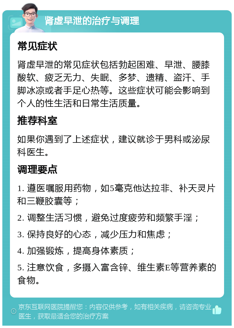 肾虚早泄的治疗与调理 常见症状 肾虚早泄的常见症状包括勃起困难、早泄、腰膝酸软、疲乏无力、失眠、多梦、遗精、盗汗、手脚冰凉或者手足心热等。这些症状可能会影响到个人的性生活和日常生活质量。 推荐科室 如果你遇到了上述症状，建议就诊于男科或泌尿科医生。 调理要点 1. 遵医嘱服用药物，如5毫克他达拉非、补天灵片和三鞭胶囊等； 2. 调整生活习惯，避免过度疲劳和频繁手淫； 3. 保持良好的心态，减少压力和焦虑； 4. 加强锻炼，提高身体素质； 5. 注意饮食，多摄入富含锌、维生素E等营养素的食物。