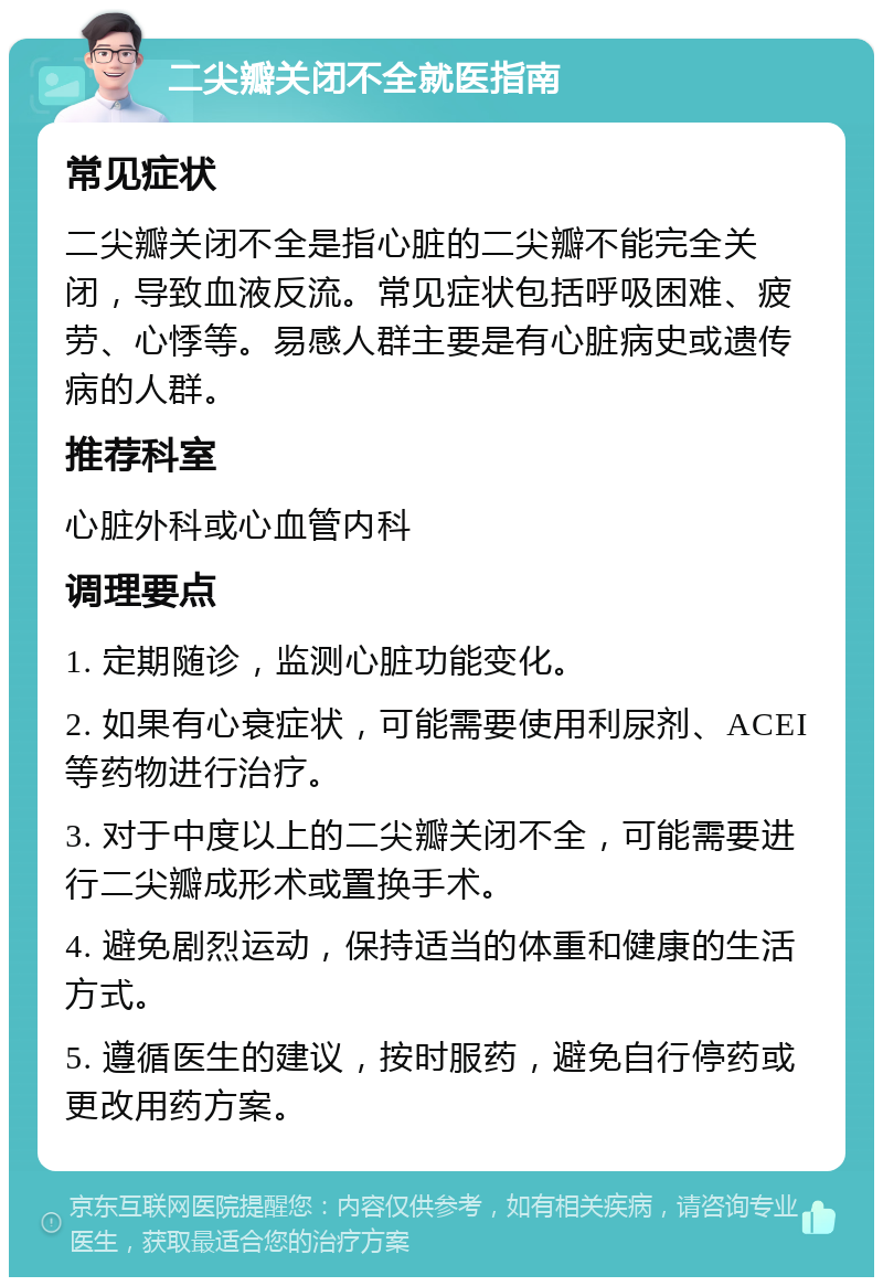 二尖瓣关闭不全就医指南 常见症状 二尖瓣关闭不全是指心脏的二尖瓣不能完全关闭，导致血液反流。常见症状包括呼吸困难、疲劳、心悸等。易感人群主要是有心脏病史或遗传病的人群。 推荐科室 心脏外科或心血管内科 调理要点 1. 定期随诊，监测心脏功能变化。 2. 如果有心衰症状，可能需要使用利尿剂、ACEI等药物进行治疗。 3. 对于中度以上的二尖瓣关闭不全，可能需要进行二尖瓣成形术或置换手术。 4. 避免剧烈运动，保持适当的体重和健康的生活方式。 5. 遵循医生的建议，按时服药，避免自行停药或更改用药方案。