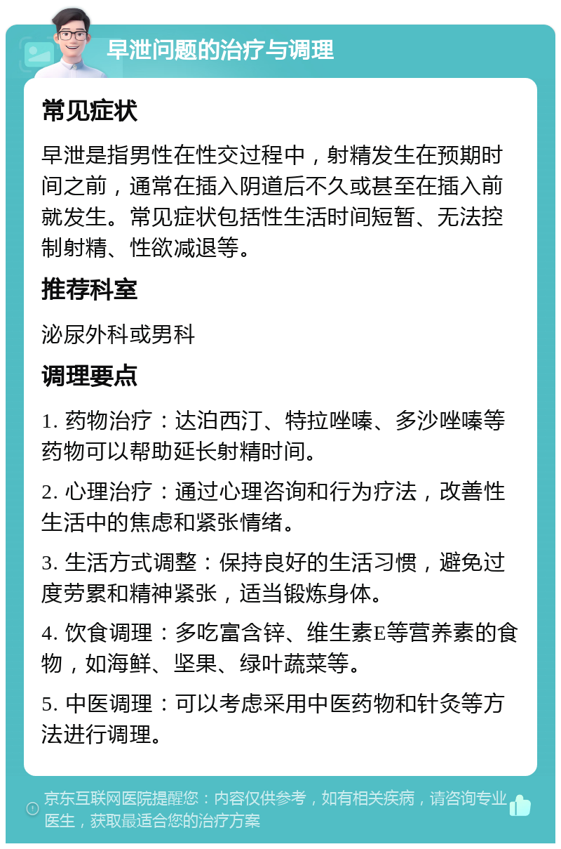 早泄问题的治疗与调理 常见症状 早泄是指男性在性交过程中，射精发生在预期时间之前，通常在插入阴道后不久或甚至在插入前就发生。常见症状包括性生活时间短暂、无法控制射精、性欲减退等。 推荐科室 泌尿外科或男科 调理要点 1. 药物治疗：达泊西汀、特拉唑嗪、多沙唑嗪等药物可以帮助延长射精时间。 2. 心理治疗：通过心理咨询和行为疗法，改善性生活中的焦虑和紧张情绪。 3. 生活方式调整：保持良好的生活习惯，避免过度劳累和精神紧张，适当锻炼身体。 4. 饮食调理：多吃富含锌、维生素E等营养素的食物，如海鲜、坚果、绿叶蔬菜等。 5. 中医调理：可以考虑采用中医药物和针灸等方法进行调理。