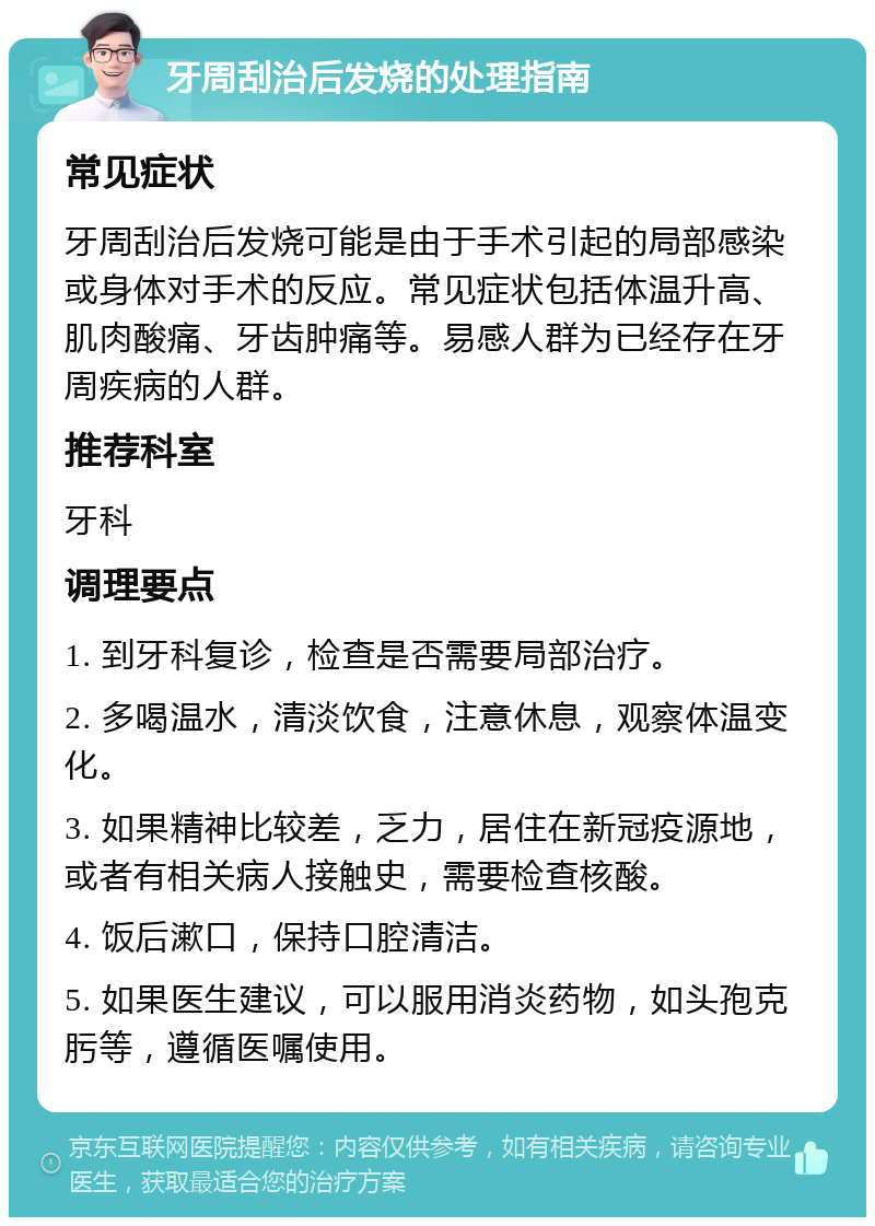 牙周刮治后发烧的处理指南 常见症状 牙周刮治后发烧可能是由于手术引起的局部感染或身体对手术的反应。常见症状包括体温升高、肌肉酸痛、牙齿肿痛等。易感人群为已经存在牙周疾病的人群。 推荐科室 牙科 调理要点 1. 到牙科复诊，检查是否需要局部治疗。 2. 多喝温水，清淡饮食，注意休息，观察体温变化。 3. 如果精神比较差，乏力，居住在新冠疫源地，或者有相关病人接触史，需要检查核酸。 4. 饭后漱口，保持口腔清洁。 5. 如果医生建议，可以服用消炎药物，如头孢克肟等，遵循医嘱使用。