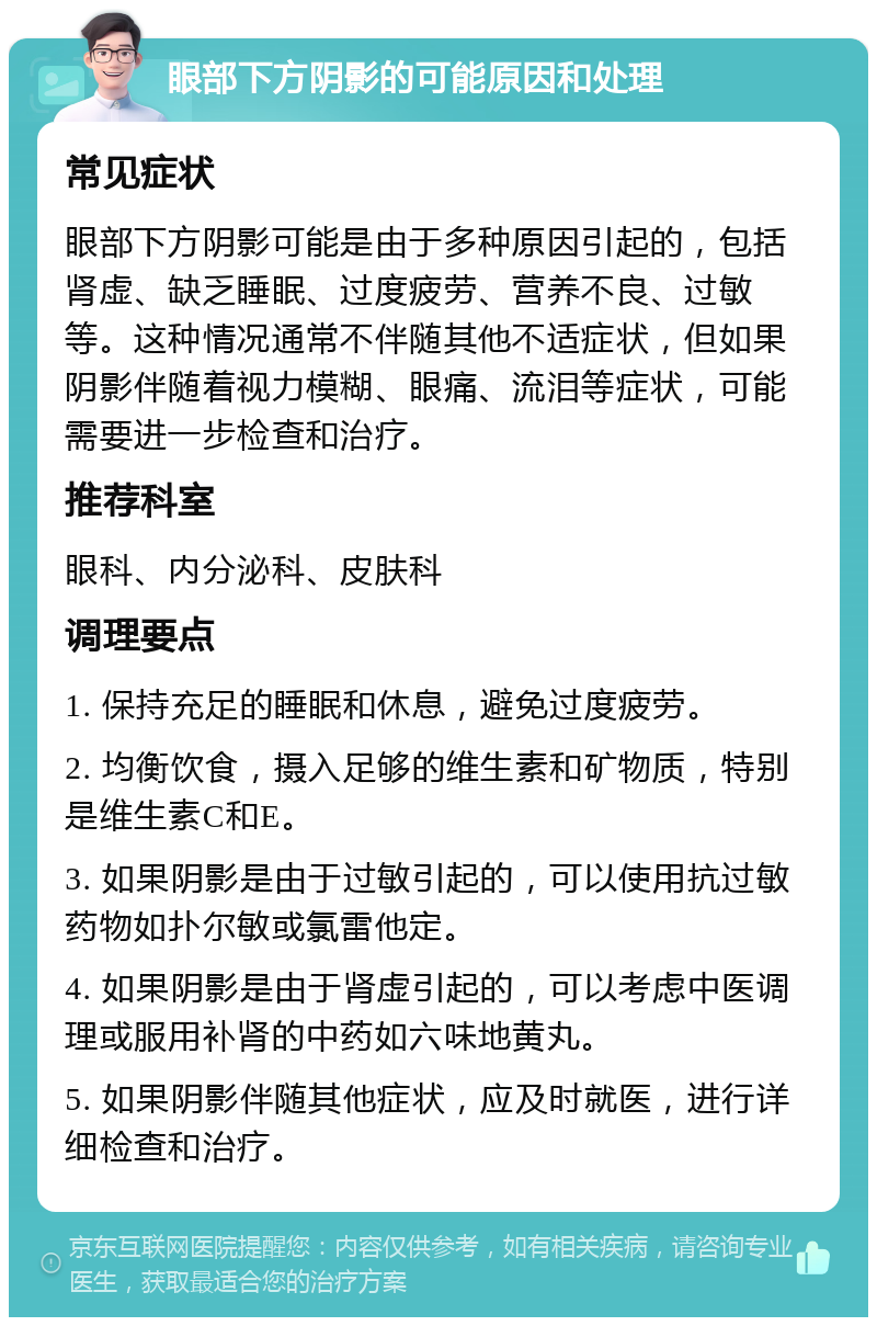 眼部下方阴影的可能原因和处理 常见症状 眼部下方阴影可能是由于多种原因引起的，包括肾虚、缺乏睡眠、过度疲劳、营养不良、过敏等。这种情况通常不伴随其他不适症状，但如果阴影伴随着视力模糊、眼痛、流泪等症状，可能需要进一步检查和治疗。 推荐科室 眼科、内分泌科、皮肤科 调理要点 1. 保持充足的睡眠和休息，避免过度疲劳。 2. 均衡饮食，摄入足够的维生素和矿物质，特别是维生素C和E。 3. 如果阴影是由于过敏引起的，可以使用抗过敏药物如扑尔敏或氯雷他定。 4. 如果阴影是由于肾虚引起的，可以考虑中医调理或服用补肾的中药如六味地黄丸。 5. 如果阴影伴随其他症状，应及时就医，进行详细检查和治疗。