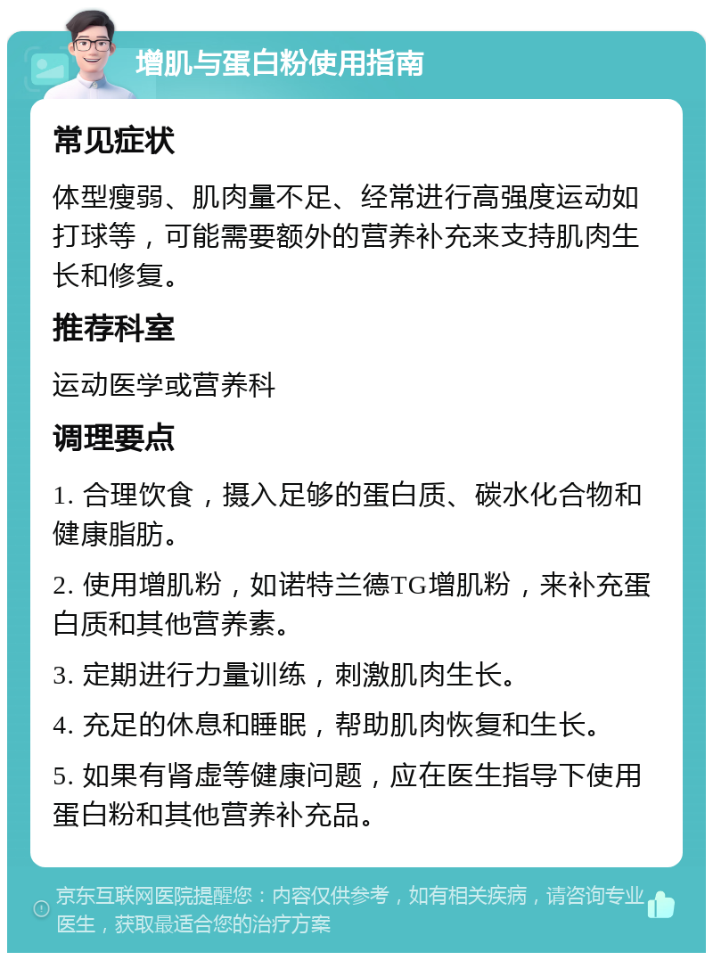 增肌与蛋白粉使用指南 常见症状 体型瘦弱、肌肉量不足、经常进行高强度运动如打球等，可能需要额外的营养补充来支持肌肉生长和修复。 推荐科室 运动医学或营养科 调理要点 1. 合理饮食，摄入足够的蛋白质、碳水化合物和健康脂肪。 2. 使用增肌粉，如诺特兰德TG增肌粉，来补充蛋白质和其他营养素。 3. 定期进行力量训练，刺激肌肉生长。 4. 充足的休息和睡眠，帮助肌肉恢复和生长。 5. 如果有肾虚等健康问题，应在医生指导下使用蛋白粉和其他营养补充品。