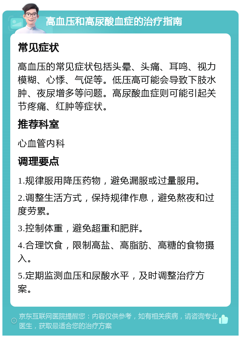 高血压和高尿酸血症的治疗指南 常见症状 高血压的常见症状包括头晕、头痛、耳鸣、视力模糊、心悸、气促等。低压高可能会导致下肢水肿、夜尿增多等问题。高尿酸血症则可能引起关节疼痛、红肿等症状。 推荐科室 心血管内科 调理要点 1.规律服用降压药物，避免漏服或过量服用。 2.调整生活方式，保持规律作息，避免熬夜和过度劳累。 3.控制体重，避免超重和肥胖。 4.合理饮食，限制高盐、高脂肪、高糖的食物摄入。 5.定期监测血压和尿酸水平，及时调整治疗方案。