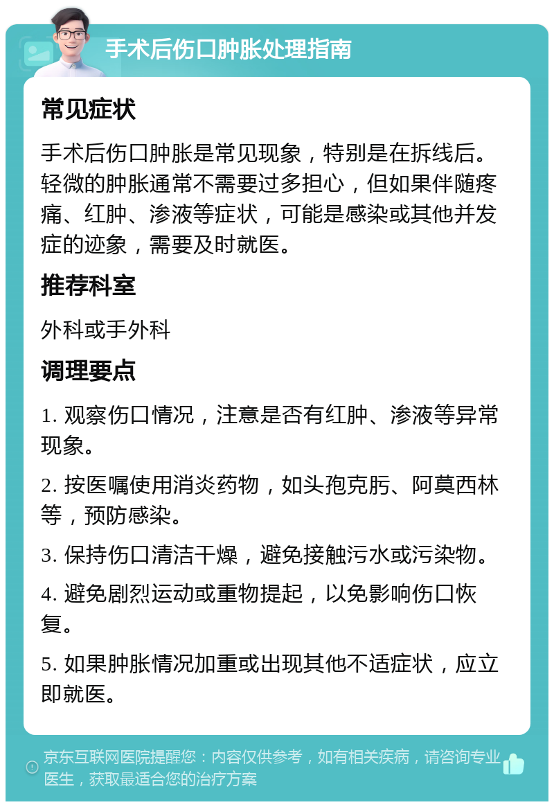 手术后伤口肿胀处理指南 常见症状 手术后伤口肿胀是常见现象，特别是在拆线后。轻微的肿胀通常不需要过多担心，但如果伴随疼痛、红肿、渗液等症状，可能是感染或其他并发症的迹象，需要及时就医。 推荐科室 外科或手外科 调理要点 1. 观察伤口情况，注意是否有红肿、渗液等异常现象。 2. 按医嘱使用消炎药物，如头孢克肟、阿莫西林等，预防感染。 3. 保持伤口清洁干燥，避免接触污水或污染物。 4. 避免剧烈运动或重物提起，以免影响伤口恢复。 5. 如果肿胀情况加重或出现其他不适症状，应立即就医。