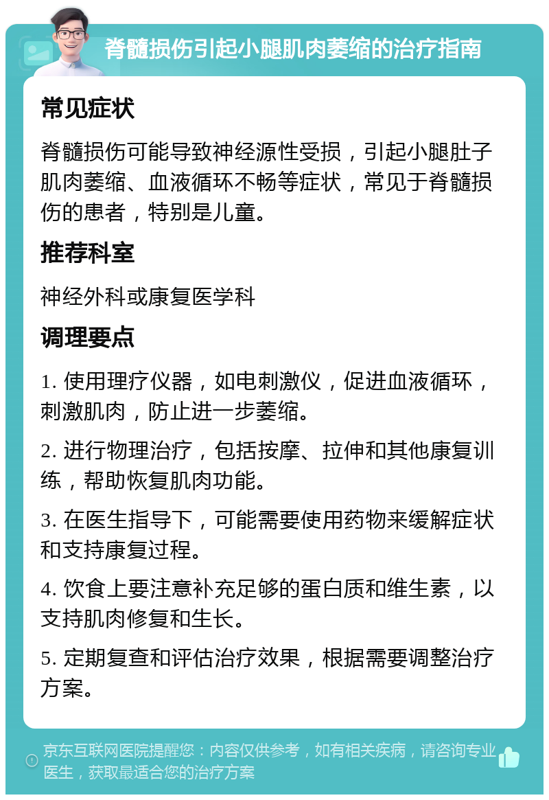 脊髓损伤引起小腿肌肉萎缩的治疗指南 常见症状 脊髓损伤可能导致神经源性受损，引起小腿肚子肌肉萎缩、血液循环不畅等症状，常见于脊髓损伤的患者，特别是儿童。 推荐科室 神经外科或康复医学科 调理要点 1. 使用理疗仪器，如电刺激仪，促进血液循环，刺激肌肉，防止进一步萎缩。 2. 进行物理治疗，包括按摩、拉伸和其他康复训练，帮助恢复肌肉功能。 3. 在医生指导下，可能需要使用药物来缓解症状和支持康复过程。 4. 饮食上要注意补充足够的蛋白质和维生素，以支持肌肉修复和生长。 5. 定期复查和评估治疗效果，根据需要调整治疗方案。