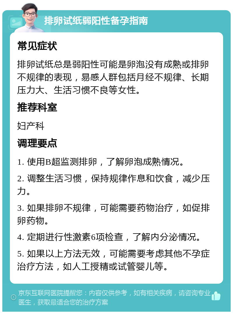 排卵试纸弱阳性备孕指南 常见症状 排卵试纸总是弱阳性可能是卵泡没有成熟或排卵不规律的表现，易感人群包括月经不规律、长期压力大、生活习惯不良等女性。 推荐科室 妇产科 调理要点 1. 使用B超监测排卵，了解卵泡成熟情况。 2. 调整生活习惯，保持规律作息和饮食，减少压力。 3. 如果排卵不规律，可能需要药物治疗，如促排卵药物。 4. 定期进行性激素6项检查，了解内分泌情况。 5. 如果以上方法无效，可能需要考虑其他不孕症治疗方法，如人工授精或试管婴儿等。