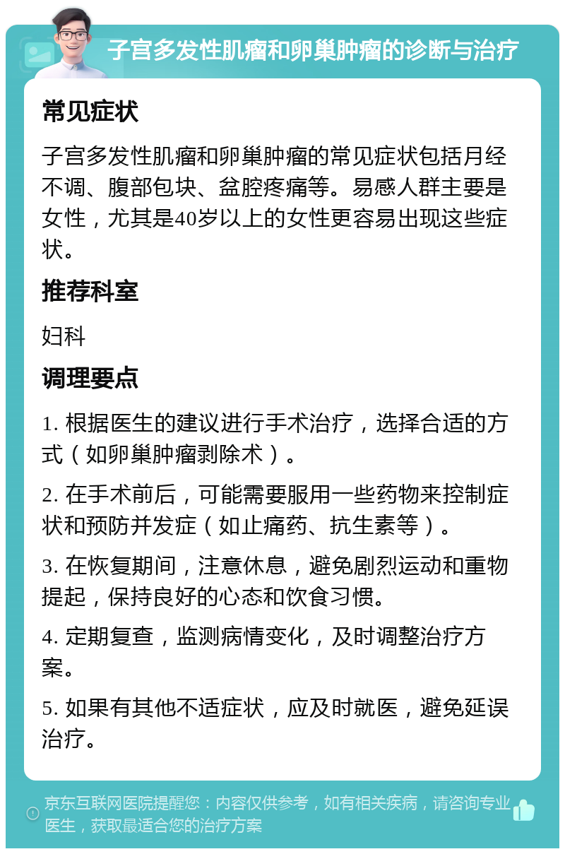 子宫多发性肌瘤和卵巢肿瘤的诊断与治疗 常见症状 子宫多发性肌瘤和卵巢肿瘤的常见症状包括月经不调、腹部包块、盆腔疼痛等。易感人群主要是女性，尤其是40岁以上的女性更容易出现这些症状。 推荐科室 妇科 调理要点 1. 根据医生的建议进行手术治疗，选择合适的方式（如卵巢肿瘤剥除术）。 2. 在手术前后，可能需要服用一些药物来控制症状和预防并发症（如止痛药、抗生素等）。 3. 在恢复期间，注意休息，避免剧烈运动和重物提起，保持良好的心态和饮食习惯。 4. 定期复查，监测病情变化，及时调整治疗方案。 5. 如果有其他不适症状，应及时就医，避免延误治疗。