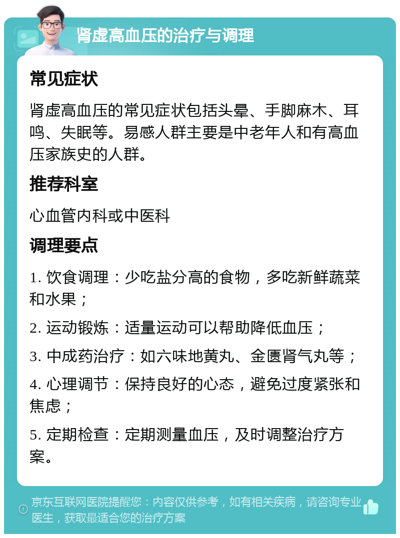 肾虚高血压的治疗与调理 常见症状 肾虚高血压的常见症状包括头晕、手脚麻木、耳鸣、失眠等。易感人群主要是中老年人和有高血压家族史的人群。 推荐科室 心血管内科或中医科 调理要点 1. 饮食调理：少吃盐分高的食物，多吃新鲜蔬菜和水果； 2. 运动锻炼：适量运动可以帮助降低血压； 3. 中成药治疗：如六味地黄丸、金匮肾气丸等； 4. 心理调节：保持良好的心态，避免过度紧张和焦虑； 5. 定期检查：定期测量血压，及时调整治疗方案。