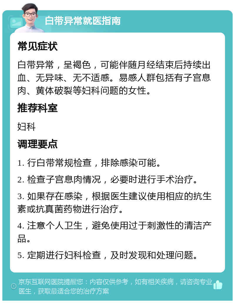 白带异常就医指南 常见症状 白带异常，呈褐色，可能伴随月经结束后持续出血、无异味、无不适感。易感人群包括有子宫息肉、黄体破裂等妇科问题的女性。 推荐科室 妇科 调理要点 1. 行白带常规检查，排除感染可能。 2. 检查子宫息肉情况，必要时进行手术治疗。 3. 如果存在感染，根据医生建议使用相应的抗生素或抗真菌药物进行治疗。 4. 注意个人卫生，避免使用过于刺激性的清洁产品。 5. 定期进行妇科检查，及时发现和处理问题。