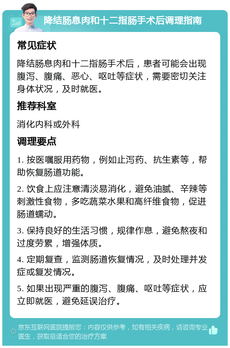 降结肠息肉和十二指肠手术后调理指南 常见症状 降结肠息肉和十二指肠手术后，患者可能会出现腹泻、腹痛、恶心、呕吐等症状，需要密切关注身体状况，及时就医。 推荐科室 消化内科或外科 调理要点 1. 按医嘱服用药物，例如止泻药、抗生素等，帮助恢复肠道功能。 2. 饮食上应注意清淡易消化，避免油腻、辛辣等刺激性食物，多吃蔬菜水果和高纤维食物，促进肠道蠕动。 3. 保持良好的生活习惯，规律作息，避免熬夜和过度劳累，增强体质。 4. 定期复查，监测肠道恢复情况，及时处理并发症或复发情况。 5. 如果出现严重的腹泻、腹痛、呕吐等症状，应立即就医，避免延误治疗。