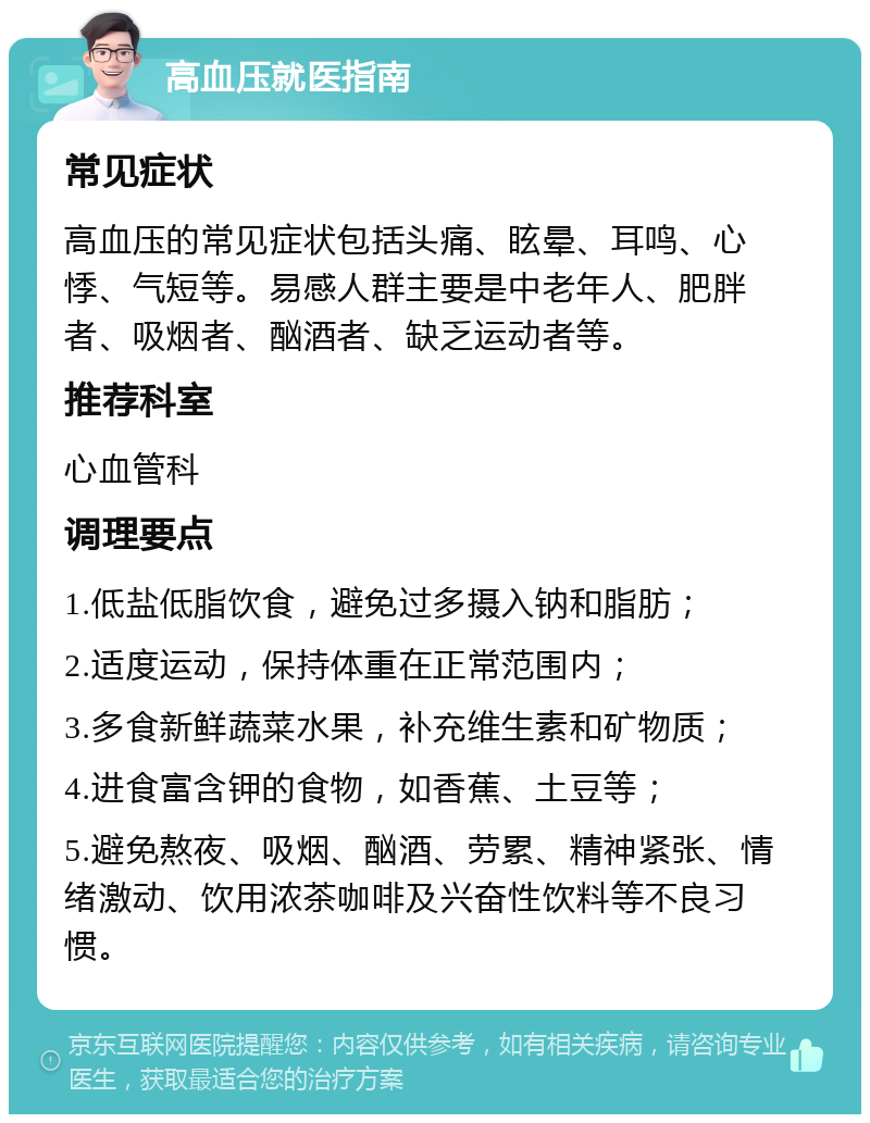 高血压就医指南 常见症状 高血压的常见症状包括头痛、眩晕、耳鸣、心悸、气短等。易感人群主要是中老年人、肥胖者、吸烟者、酗酒者、缺乏运动者等。 推荐科室 心血管科 调理要点 1.低盐低脂饮食，避免过多摄入钠和脂肪； 2.适度运动，保持体重在正常范围内； 3.多食新鲜蔬菜水果，补充维生素和矿物质； 4.进食富含钾的食物，如香蕉、土豆等； 5.避免熬夜、吸烟、酗酒、劳累、精神紧张、情绪激动、饮用浓茶咖啡及兴奋性饮料等不良习惯。