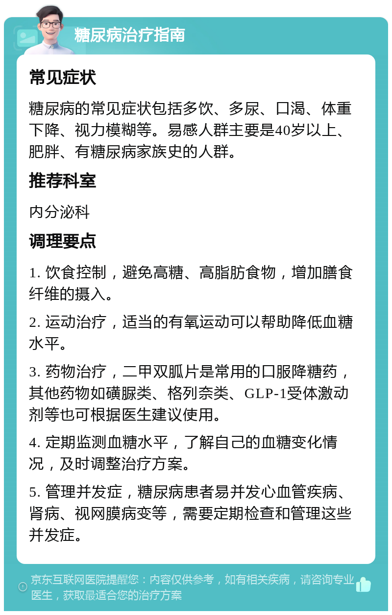 糖尿病治疗指南 常见症状 糖尿病的常见症状包括多饮、多尿、口渴、体重下降、视力模糊等。易感人群主要是40岁以上、肥胖、有糖尿病家族史的人群。 推荐科室 内分泌科 调理要点 1. 饮食控制，避免高糖、高脂肪食物，增加膳食纤维的摄入。 2. 运动治疗，适当的有氧运动可以帮助降低血糖水平。 3. 药物治疗，二甲双胍片是常用的口服降糖药，其他药物如磺脲类、格列奈类、GLP-1受体激动剂等也可根据医生建议使用。 4. 定期监测血糖水平，了解自己的血糖变化情况，及时调整治疗方案。 5. 管理并发症，糖尿病患者易并发心血管疾病、肾病、视网膜病变等，需要定期检查和管理这些并发症。