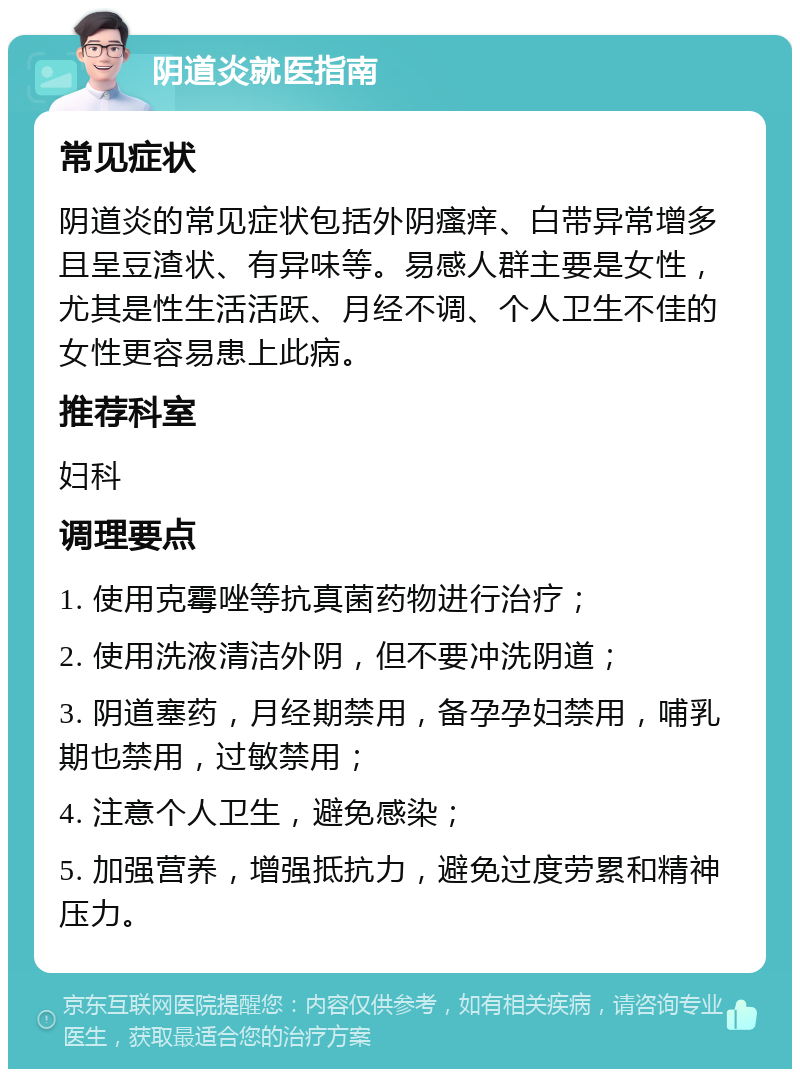 阴道炎就医指南 常见症状 阴道炎的常见症状包括外阴瘙痒、白带异常增多且呈豆渣状、有异味等。易感人群主要是女性，尤其是性生活活跃、月经不调、个人卫生不佳的女性更容易患上此病。 推荐科室 妇科 调理要点 1. 使用克霉唑等抗真菌药物进行治疗； 2. 使用洗液清洁外阴，但不要冲洗阴道； 3. 阴道塞药，月经期禁用，备孕孕妇禁用，哺乳期也禁用，过敏禁用； 4. 注意个人卫生，避免感染； 5. 加强营养，增强抵抗力，避免过度劳累和精神压力。