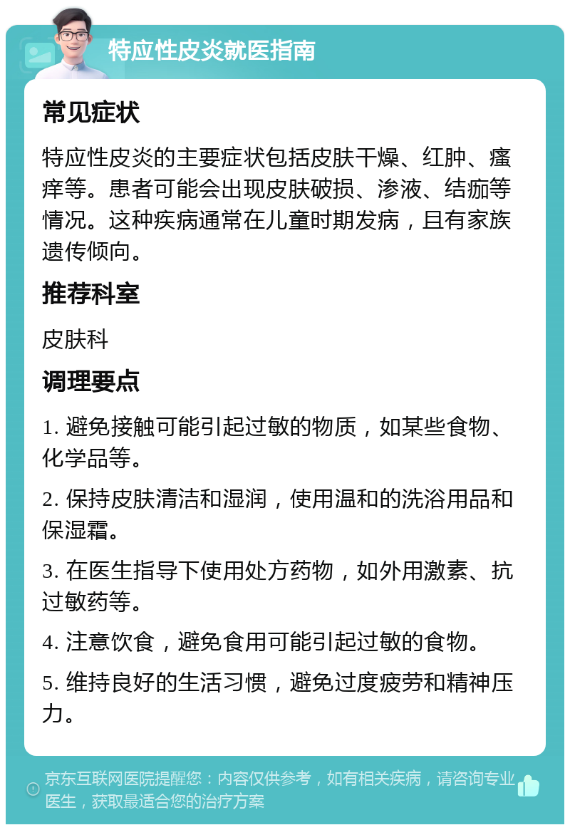 特应性皮炎就医指南 常见症状 特应性皮炎的主要症状包括皮肤干燥、红肿、瘙痒等。患者可能会出现皮肤破损、渗液、结痂等情况。这种疾病通常在儿童时期发病，且有家族遗传倾向。 推荐科室 皮肤科 调理要点 1. 避免接触可能引起过敏的物质，如某些食物、化学品等。 2. 保持皮肤清洁和湿润，使用温和的洗浴用品和保湿霜。 3. 在医生指导下使用处方药物，如外用激素、抗过敏药等。 4. 注意饮食，避免食用可能引起过敏的食物。 5. 维持良好的生活习惯，避免过度疲劳和精神压力。