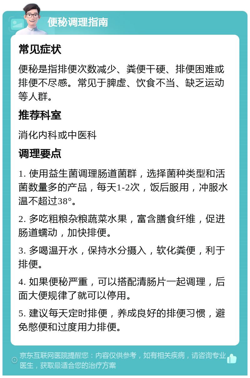 便秘调理指南 常见症状 便秘是指排便次数减少、粪便干硬、排便困难或排便不尽感。常见于脾虚、饮食不当、缺乏运动等人群。 推荐科室 消化内科或中医科 调理要点 1. 使用益生菌调理肠道菌群，选择菌种类型和活菌数量多的产品，每天1-2次，饭后服用，冲服水温不超过38°。 2. 多吃粗粮杂粮蔬菜水果，富含膳食纤维，促进肠道蠕动，加快排便。 3. 多喝温开水，保持水分摄入，软化粪便，利于排便。 4. 如果便秘严重，可以搭配清肠片一起调理，后面大便规律了就可以停用。 5. 建议每天定时排便，养成良好的排便习惯，避免憋便和过度用力排便。