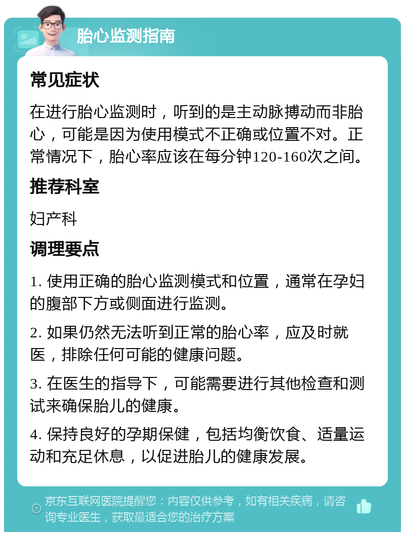 胎心监测指南 常见症状 在进行胎心监测时，听到的是主动脉搏动而非胎心，可能是因为使用模式不正确或位置不对。正常情况下，胎心率应该在每分钟120-160次之间。 推荐科室 妇产科 调理要点 1. 使用正确的胎心监测模式和位置，通常在孕妇的腹部下方或侧面进行监测。 2. 如果仍然无法听到正常的胎心率，应及时就医，排除任何可能的健康问题。 3. 在医生的指导下，可能需要进行其他检查和测试来确保胎儿的健康。 4. 保持良好的孕期保健，包括均衡饮食、适量运动和充足休息，以促进胎儿的健康发展。