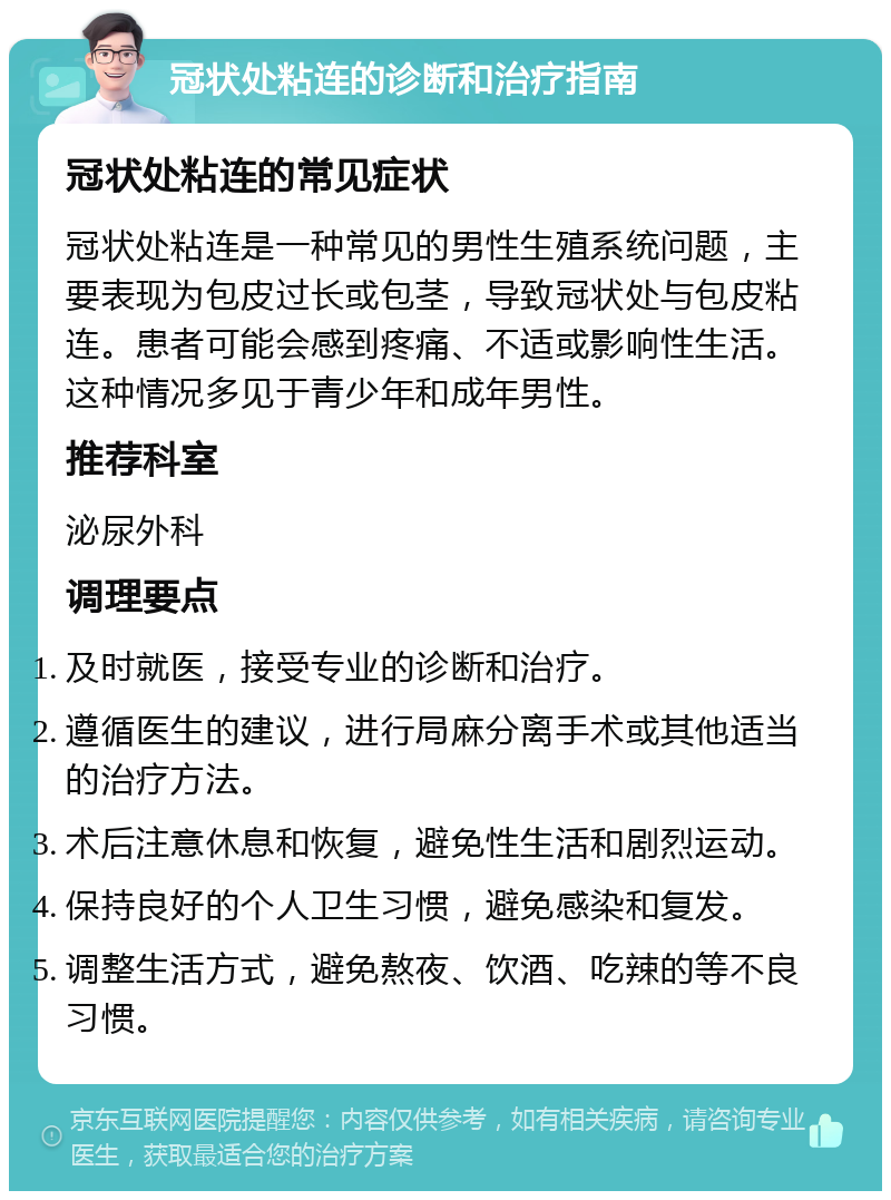 冠状处粘连的诊断和治疗指南 冠状处粘连的常见症状 冠状处粘连是一种常见的男性生殖系统问题，主要表现为包皮过长或包茎，导致冠状处与包皮粘连。患者可能会感到疼痛、不适或影响性生活。这种情况多见于青少年和成年男性。 推荐科室 泌尿外科 调理要点 及时就医，接受专业的诊断和治疗。 遵循医生的建议，进行局麻分离手术或其他适当的治疗方法。 术后注意休息和恢复，避免性生活和剧烈运动。 保持良好的个人卫生习惯，避免感染和复发。 调整生活方式，避免熬夜、饮酒、吃辣的等不良习惯。