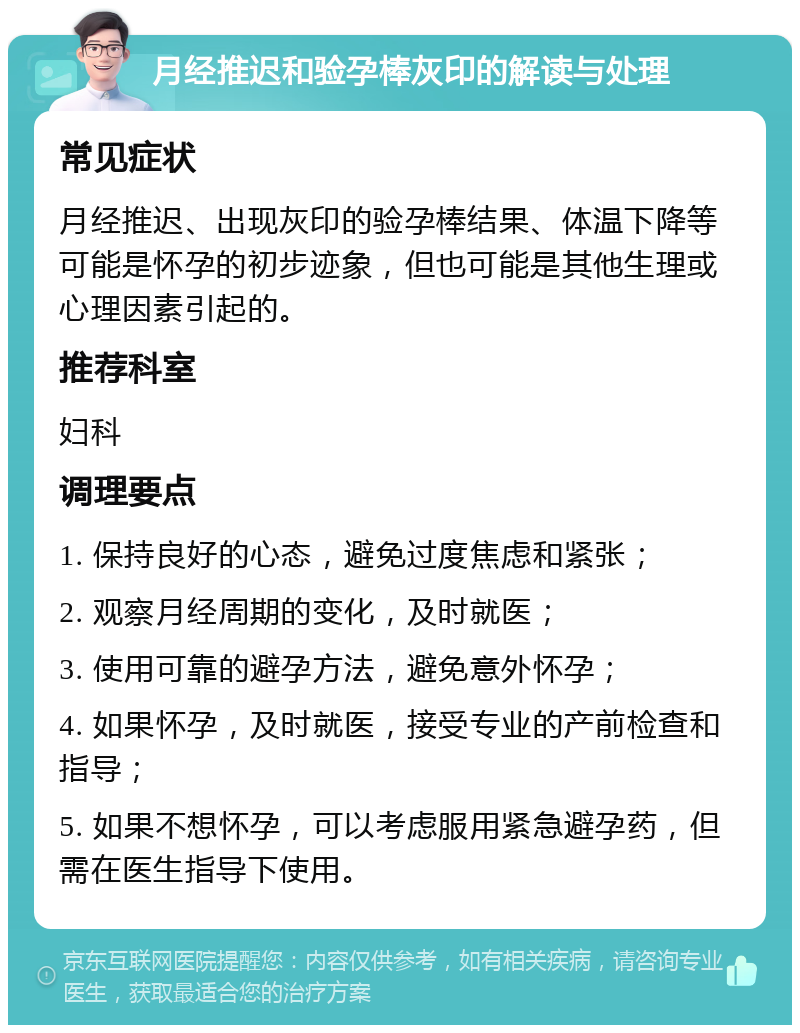 月经推迟和验孕棒灰印的解读与处理 常见症状 月经推迟、出现灰印的验孕棒结果、体温下降等可能是怀孕的初步迹象，但也可能是其他生理或心理因素引起的。 推荐科室 妇科 调理要点 1. 保持良好的心态，避免过度焦虑和紧张； 2. 观察月经周期的变化，及时就医； 3. 使用可靠的避孕方法，避免意外怀孕； 4. 如果怀孕，及时就医，接受专业的产前检查和指导； 5. 如果不想怀孕，可以考虑服用紧急避孕药，但需在医生指导下使用。