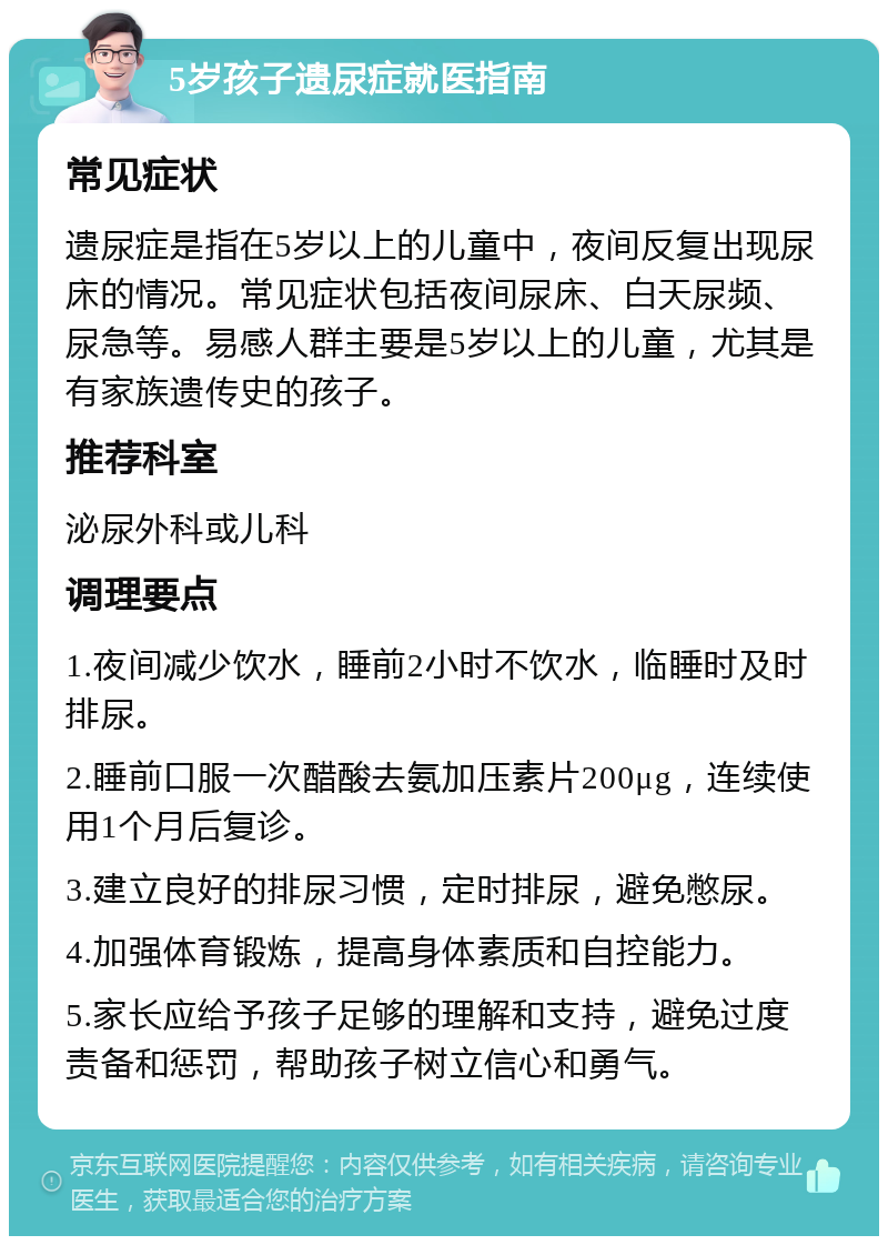 5岁孩子遗尿症就医指南 常见症状 遗尿症是指在5岁以上的儿童中，夜间反复出现尿床的情况。常见症状包括夜间尿床、白天尿频、尿急等。易感人群主要是5岁以上的儿童，尤其是有家族遗传史的孩子。 推荐科室 泌尿外科或儿科 调理要点 1.夜间减少饮水，睡前2小时不饮水，临睡时及时排尿。 2.睡前口服一次醋酸去氨加压素片200μg，连续使用1个月后复诊。 3.建立良好的排尿习惯，定时排尿，避免憋尿。 4.加强体育锻炼，提高身体素质和自控能力。 5.家长应给予孩子足够的理解和支持，避免过度责备和惩罚，帮助孩子树立信心和勇气。