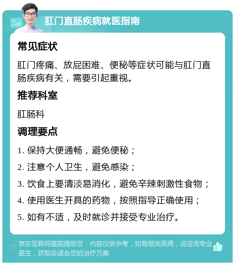 肛门直肠疾病就医指南 常见症状 肛门疼痛、放屁困难、便秘等症状可能与肛门直肠疾病有关，需要引起重视。 推荐科室 肛肠科 调理要点 1. 保持大便通畅，避免便秘； 2. 注意个人卫生，避免感染； 3. 饮食上要清淡易消化，避免辛辣刺激性食物； 4. 使用医生开具的药物，按照指导正确使用； 5. 如有不适，及时就诊并接受专业治疗。