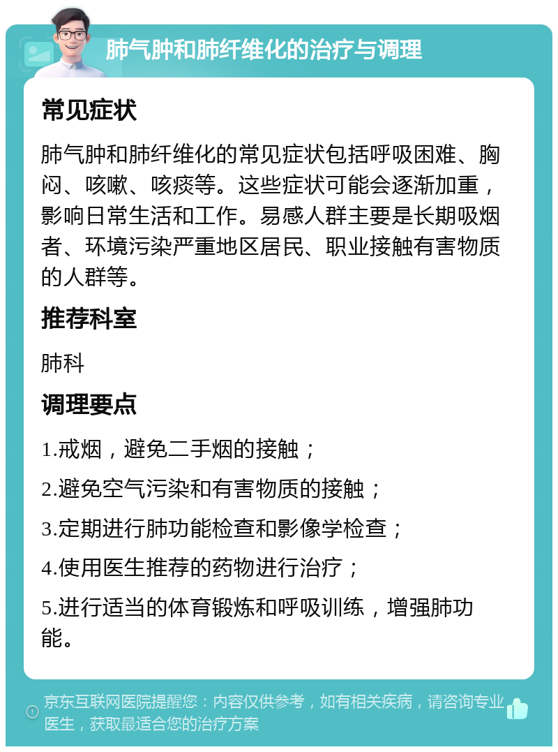 肺气肿和肺纤维化的治疗与调理 常见症状 肺气肿和肺纤维化的常见症状包括呼吸困难、胸闷、咳嗽、咳痰等。这些症状可能会逐渐加重，影响日常生活和工作。易感人群主要是长期吸烟者、环境污染严重地区居民、职业接触有害物质的人群等。 推荐科室 肺科 调理要点 1.戒烟，避免二手烟的接触； 2.避免空气污染和有害物质的接触； 3.定期进行肺功能检查和影像学检查； 4.使用医生推荐的药物进行治疗； 5.进行适当的体育锻炼和呼吸训练，增强肺功能。