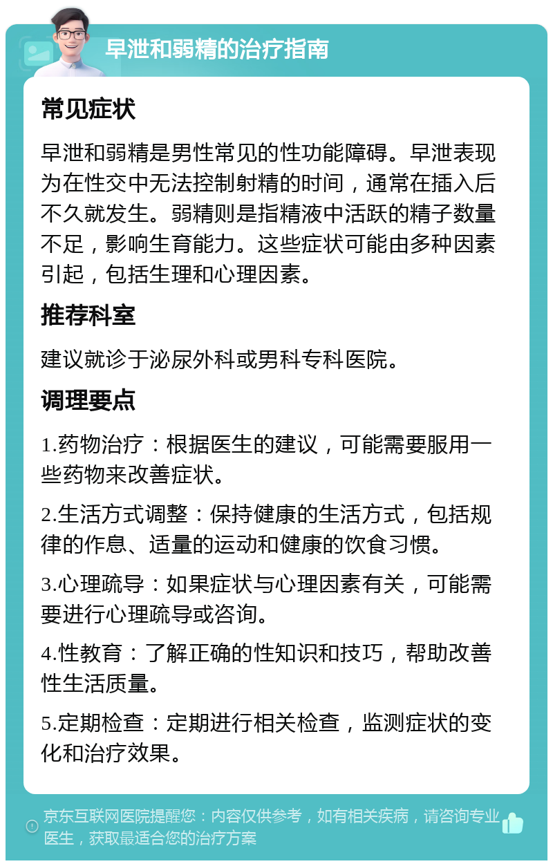 早泄和弱精的治疗指南 常见症状 早泄和弱精是男性常见的性功能障碍。早泄表现为在性交中无法控制射精的时间，通常在插入后不久就发生。弱精则是指精液中活跃的精子数量不足，影响生育能力。这些症状可能由多种因素引起，包括生理和心理因素。 推荐科室 建议就诊于泌尿外科或男科专科医院。 调理要点 1.药物治疗：根据医生的建议，可能需要服用一些药物来改善症状。 2.生活方式调整：保持健康的生活方式，包括规律的作息、适量的运动和健康的饮食习惯。 3.心理疏导：如果症状与心理因素有关，可能需要进行心理疏导或咨询。 4.性教育：了解正确的性知识和技巧，帮助改善性生活质量。 5.定期检查：定期进行相关检查，监测症状的变化和治疗效果。