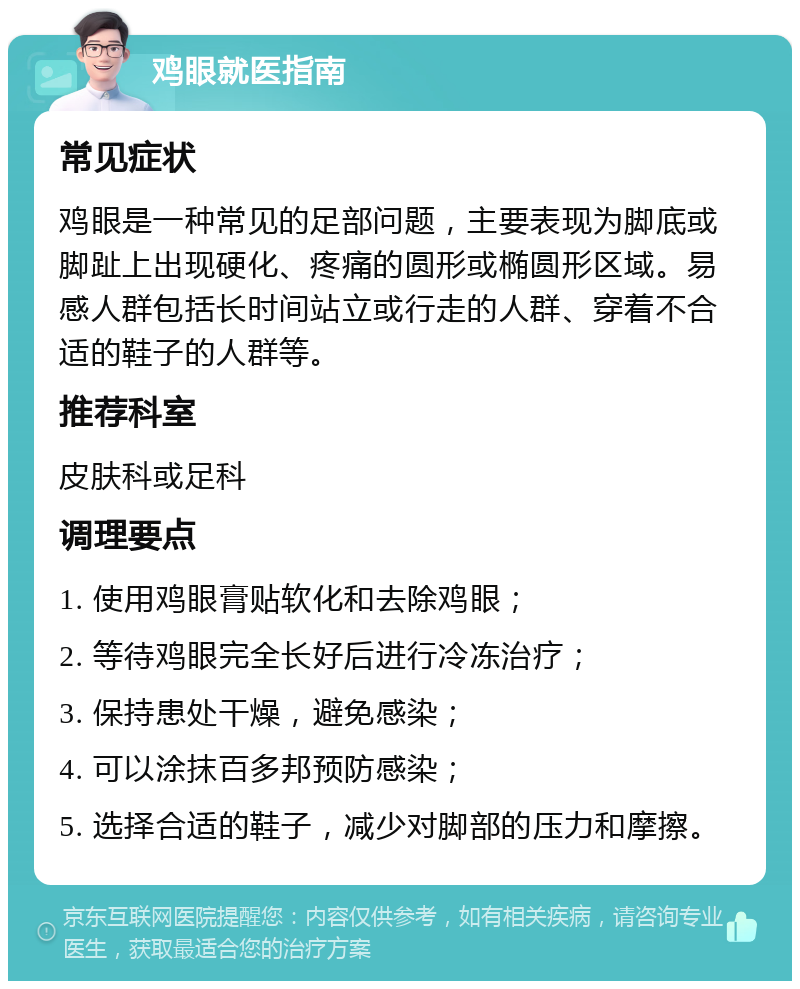 鸡眼就医指南 常见症状 鸡眼是一种常见的足部问题，主要表现为脚底或脚趾上出现硬化、疼痛的圆形或椭圆形区域。易感人群包括长时间站立或行走的人群、穿着不合适的鞋子的人群等。 推荐科室 皮肤科或足科 调理要点 1. 使用鸡眼膏贴软化和去除鸡眼； 2. 等待鸡眼完全长好后进行冷冻治疗； 3. 保持患处干燥，避免感染； 4. 可以涂抹百多邦预防感染； 5. 选择合适的鞋子，减少对脚部的压力和摩擦。