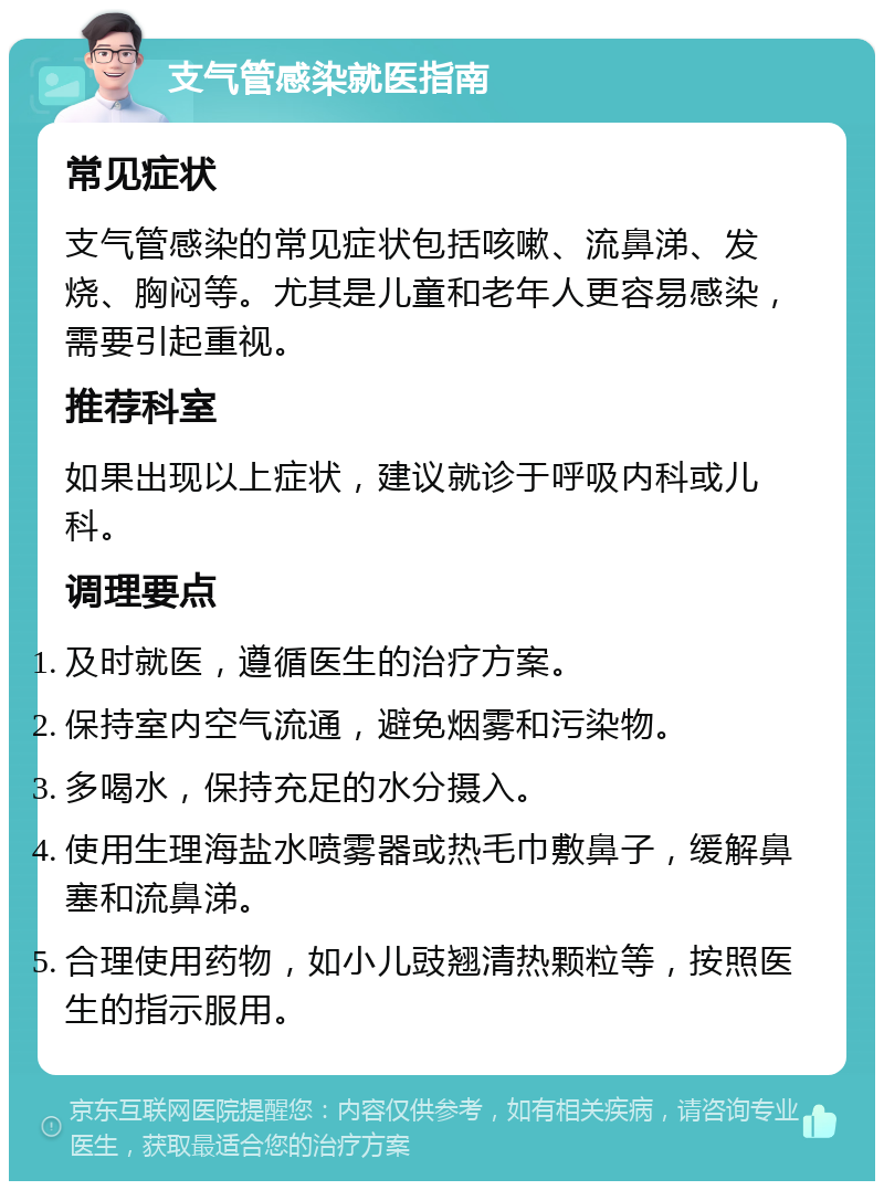 支气管感染就医指南 常见症状 支气管感染的常见症状包括咳嗽、流鼻涕、发烧、胸闷等。尤其是儿童和老年人更容易感染，需要引起重视。 推荐科室 如果出现以上症状，建议就诊于呼吸内科或儿科。 调理要点 及时就医，遵循医生的治疗方案。 保持室内空气流通，避免烟雾和污染物。 多喝水，保持充足的水分摄入。 使用生理海盐水喷雾器或热毛巾敷鼻子，缓解鼻塞和流鼻涕。 合理使用药物，如小儿豉翘清热颗粒等，按照医生的指示服用。