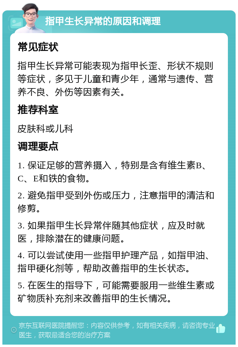 指甲生长异常的原因和调理 常见症状 指甲生长异常可能表现为指甲长歪、形状不规则等症状，多见于儿童和青少年，通常与遗传、营养不良、外伤等因素有关。 推荐科室 皮肤科或儿科 调理要点 1. 保证足够的营养摄入，特别是含有维生素B、C、E和铁的食物。 2. 避免指甲受到外伤或压力，注意指甲的清洁和修剪。 3. 如果指甲生长异常伴随其他症状，应及时就医，排除潜在的健康问题。 4. 可以尝试使用一些指甲护理产品，如指甲油、指甲硬化剂等，帮助改善指甲的生长状态。 5. 在医生的指导下，可能需要服用一些维生素或矿物质补充剂来改善指甲的生长情况。